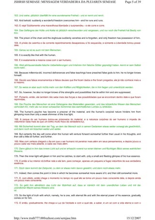 163. Und siehe, plötzlich überfällt ihn eine wundersame Freiheit - und er rennt und rennt.
163. And behold: suddenly a wonderful freedom overcomes him - and he runs and runs.
163. E veja! Subitamente uma maravilhosa liberdade o surpreendeu - e ele corre e corre.
164. Das Gefängnis der Hütte und Kette ist plötzlich verschwunden und vergessen, und nur noch die Freiheit hat Besitz von
ihm.
164. The prison of the chain and the doghouse suddenly vanishes and is forgotten, and only freedom has possession of him.
164. A prisão da casinha e da corrente repentinamente desapareceu e foi esquecida, e somente a Liberdade tomou posse
dele.
165. Genau so ist es auch mit dem Menschen.
165. It is exactly like that with the human.
165. E é exatamente a mesma coisa com o ser humano.
166. Weil jahrtausendealte falsche Ueberlieferungen und Irrlehren ihm falsche Götter gepredigt haben, kennt er sein Selbst
nicht mehr.
166. Because millennia-old, incorrect deliverances and false teachings have preached false gods to him, he no longer knows
himself.
166. Devido aos falsos ensinamentos e falsos deuses que lhe foram dados e lhe foram pregados, ele já não conhece mais a
si mesmo.
167. So weiss er aber auch nichts mehr von den Kräften und Möglichkeiten, die in ihm liegen und unterdrückt werden.
167. So, however, he also no longer knows of the strengths and possibilities that lie within him and are suppressed.
167. Portanto, então, ele também não sabe mais das forças e das possibilidades que se encontram dentro dele e que foram
reprimidas.
168. Die Psyche des Menschen ist eine Gefangene des Materiellen geworden, und das körperliche Wesen des Menschen
verhindert ihn, mehr als nur einen schwachen Schimmer des wahrheitlichen Lichtes zu erblicken.
168. The human's psyche has become a prisoner of the material, and the human's corporal nature hinders him from
glimpsing more than only a weak shimmer of the true light.
168. A psique do ser humano tomou-se prisioneira do material, e a natureza corpórea do ser humano o impede de
vislumbrar nada mais do que um brilho muito fraco da verdadeira luz.
169. Mit Sicherheit kommt aber der Tag, an dem der Mensch sich in seinen Gedanken etwas weiter vorwagt als gewöhnlich,
und dann noch ein bisschen weiter und weiter.
169. But certainly the day will come when the human will venture forward somewhat further than usual in his thoughts, and
then still a little bit further, and further.
169. Mas com certeza chegará o dia em que o ser humano irá penetrar mais além em seus pensamentos, e depois pouco a
pouco cada vez mais adiante, e cada vez mais além.
170. Dann glänzt in ihm das innere Licht auf und er erhascht vorerst nur einen kleinen und flüchtigen Blick seines wahrlichen
Wesens.
170. Then the inner light will gleam in him and he catches, to start with, only a small and fleeting glimpse of his true essence.
170. E então a luz interior irá brilhar nele e ele tem, para começar, apenas um pequeno e fugaz vislumbre de sua verdadeira
essência.
171. Doch dann kommt der Zeitpunkt, zu dem er etwas mehr davon gewahrt, und dann noch etwas mehr.
171. Indeed, then comes the point in time in which he becomes somewhat more aware of it, and then still somewhat more.
171. E, com efeito, então chega o momento no tempo no qual ele se toma um pouco mais consciente dela, e depois ainda
um pouco mais consciente.
172. So geht ihm allmählich das Licht der Wahrheit auf, dass er nämlich mit dem unendlichen Leben und mit der
unendlichen Macht seines Wesens eins
ist.
172. So the light of truth with which, namely, he is one, with eternal life and with the eternal power of his essence, gradually
comes on for him.
172. E então, gradualmente, lhe chega a Luz da Verdade e com a qual ele, a saber, é um só com a vida eterna e com o
Page 5 of 39JSHRSH SEMJASE: MENSAGEM VERDADEIRA DA PLEJAREN SEMJASE
15/12/2007http://www.truth777.00freehost.com/semjase.htm
 