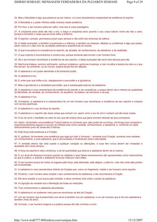 24. Mas a felicidade é algo que pertence ao ser interior, e é uma característica inseparável da existência do espírito
25. A felicidade e o poder infinitos estão inclusos nesta existência
26. Por fora, o ser humano pode ser velho, mas isso é coisa passageira.
27. A cinqüenta anos atrás ele não o era, e daqui a cinqüenta anos quando o seu corpo estiver morto ele não o será,
porque é somente o corpo que se torna velho e enfermo.
28. O espírito, contudo, permanece jovem para sempre e não sofre dos sintomas da velhice.
29. A idade avançada, e também a juventude e a infância, e também as tristezas, aflições ou problemas é algo que passa,
assim como é o caso com as condições externas e experiências do mundo.
30. O que é duradouro é a existência do espírito, da verdade, do conhecimento, da sabedoria, e da realidade.
31. O que importa é reconhecê-los e construí-los, porque somente eles tornam o ser humano livre.
32. Se o ser humano reconhecer a existência de seu espírito, a idade avançada não será mais danosa para ele.
33. Nenhuma tristeza, nenhum sofrimento, nenhum problema, nenhuma mudança, e nem os altos e baixos da vida ou o que
lhe cercam, do ambiente, ou do mundo, poderá lançar-lhe em aflições.
34. A sabedoria é um poder elementar e de tremendo poder.
35. A sabedoria é luz.
36. E onde quer que brilhe a luz, desaparecem a escuridão e a ignorância.
37. Mas a ignorância é a verdadeira escuridão, que é sobrepujada pela luz da sabedoria.
38. A sabedoria é uma característica da existência do espírito e da consciência, e possui dentro de si mesma as qualidades
da felicidade, da verdade, do conhecimento, do equilíbrio, da beleza, da harmonia, e da paz.
39. A sabedoria é luz.
40. Entretanto, a sabedoria é a característica de um ser humano que reconheceu a existência de seu espírito e coopera
com as leis espirituais.
41. A sabedoria é o uso da força do espírito.
42. A sabedoria e o espírito são duas coisas que somam um, assim como a luz do sol e o próprio sol são duas coisas.
43. A luz do sol é o resultado do calor do sol, que ele próprio teve que gerar primeiro através de seus processos.
44. Assim, há também uma existência Toda-Criadora no Universo que, pelo poder de sua força, cria forças que constante e
imperturbavelmente seguem e avivam as infinitas eras como verdade, conhecimento, e sabedoria, e, conforme um dado
direcionamento junto às certas leis Criativas.
45. Esta força toda poderosa é a Criação.
46. E, portanto, há somente uma existência que rege por todo o Universo – somente uma Criação, somente uma verdade,
um conhecimento, e uma sabedoria, que é sincronizada e imutável por toda a eternidade.
47. A verdade eterna não está sujeita a qualquer variação ou alterações, e suas leis nunca devem ser revisadas e
ajustadas aos novos tempos.
48. A força do espírito é vital e dinâmica, e de tal quantidade que abarca a sabedoria dentro de si mesma.
49. É um sinal de fraqueza humana quando as religiões e seus falsos ensinamentos são apresentados como instrumentos
do que é criativo, e quando a sabedoria torna-se irreal por meio deles.
50. O ser humano busca em todos os lugares pela força, pela liberdade, pela alegria, e pela luz, mas não onde elas podem
ser encontradas.
51. A sabedoria é uma característica distinta da Criação que, como um fragmento, habita o ser humano como espírito.
52. Portanto, o ser humano deve ampliar o seu conhecimento de sabedoria, e ele reconhecerá a Criação.
53. Ele deve ampliar a sua busca pela verdade, e deve conhecer tudo sobre o poder da sabedoria.
54. A cognição da verdade traz a libertação de todas as restrições.
55. Traz conhecimento e sabedoria abundantes.
56. A sabedoria é um poderoso meio para se reconhecer as leis da Criação.
57. Um ser humano que é preenchido com amor é também rico em sabedoria, e um ser humano que é rico em sabedoria é
também cheio de amor.
58. Contudo, o ser humano engana a si próprio porque ele não conhece o amor.
Page 9 of 39JSHRSH SEMJASE: MENSAGEM VERDADEIRA DA PLEJAREN SEMJASE
15/12/2007http://www.truth777.00freehost.com/semjase.htm
 