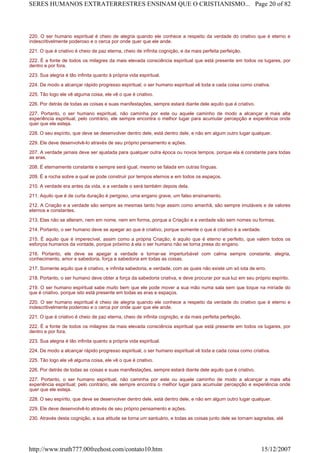220. O ser humano espiritual é cheio de alegria quando ele conhece a respeito da verdade do criativo que é eterno e
indescritivelmente poderoso e o cerca por onde quer que ele ande.
221. O que é criativo é cheio de paz eterna, cheio de infinita cognição, e da mais perfeita perfeição.
222. É a fonte de todos os milagres da mais elevada consciência espiritual que está presente em todos os lugares, por
dentro e por fora.
223. Sua alegria é tão infinita quanto à própria vida espiritual.
224. De modo a alcançar rápido progresso espiritual, o ser humano espiritual vê toda e cada coisa como criativa.
225. Tão logo ele vê alguma coisa, ele vê o que é criativo.
226. Por detrás de todas as coisas e suas manifestações, sempre estará diante dele aquilo que é criativo.
227. Portanto, o ser humano espiritual, não caminha por este ou aquele caminho de modo a alcançar a mais alta
experiência espiritual; pelo contrário, ele sempre encontra o melhor lugar para acumular percepção e experiência onde
quer que ele esteja.
228. O seu espírito, que deve se desenvolver dentro dele, está dentro dele, e não em algum outro lugar qualquer.
229. Ele deve desenvolvê-lo através de seu próprio pensamento e ações.
207. A verdade jamais deve ser ajustada para qualquer outra época ou novos tempos, porque ela é constante para todas
as eras.
208. É eternamente constante e sempre será igual, mesmo se falada em outras línguas.
209. É a rocha sobre a qual se pode construir por tempos eternos e em todos os espaços.
210. A verdade era antes da vida, e a verdade o será também depois dela.
211. Aquilo que é de curta duração é perigoso, uma engano grave, um falso ensinamento.
212. A Criação e a verdade são sempre as mesmas tanto hoje assim como amanhã, são sempre imutáveis e de valores
eternos e constantes.
213. Elas não se alteram, nem em nome, nem em forma, porque a Criação e a verdade são sem nomes ou formas.
214. Portanto, o ser humano deve se apegar ao que é criativo, porque somente o que é criativo é a verdade.
215. É aquilo que é imperecível, assim como a própria Criação; é aquilo que é eterno e perfeito, que valem todos os
esforços humanos da vontade, porque próximo à ela o ser humano não se torna presa do engano.
216. Portanto, ele deve se apegar a verdade e tornar-se imperturbável com calma sempre constante, alegria,
conhecimento, amor e sabedoria, força e sabedoria em todas as coisas.
217. Somente aquilo que é criativo, e infinita sabedoria, e verdade, com as quais não existe um só iota de erro.
218. Portanto, o ser humano deve obter a força da sabedoria criativa, e deve procurar por sua luz em seu próprio espírito.
219. O ser humano espiritual sabe muito bem que ele pode mover a sua mão numa sala sem que toque na miríade do
que é criativo, porque isto está presente em todas as eras e espaços.
220. O ser humano espiritual é cheio de alegria quando ele conhece a respeito da verdade do criativo que é eterno e
indescritivelmente poderoso e o cerca por onde quer que ele ande.
221. O que é criativo é cheio de paz eterna, cheio de infinita cognição, e da mais perfeita perfeição.
222. É a fonte de todos os milagres da mais elevada consciência espiritual que está presente em todos os lugares, por
dentro e por fora.
223. Sua alegria é tão infinita quanto a própria vida espiritual.
224. De modo a alcançar rápido progresso espiritual, o ser humano espiritual vê toda e cada coisa como criativa.
225. Tão logo ele vê alguma coisa, ele vê o que é criativo.
226. Por detrás de todas as coisas e suas manifestações, sempre estará diante dele aquilo que é criativo.
227. Portanto, o ser humano espiritual, não caminha por este ou aquele caminho de modo a alcançar a mais alta
experiência espiritual; pelo contrário, ele sempre encontra o melhor lugar para acumular percepção e experiência onde
quer que ele esteja.
228. O seu espírito, que deve se desenvolver dentro dele, está dentro dele, e não em algum outro lugar qualquer.
229. Ele deve desenvolvê-lo através de seu próprio pensamento e ações.
230. Através desta cognição, a sua atitude se torna um santuário, e todas as coisas junto dele se tornam sagradas, até
Page 20 of 82SERES HUMANOS EXTRATERRESTRES ENSINAM QUE O CRISTIANISMO...
15/12/2007http://www.truth777.00freehost.com/contato10.htm
 