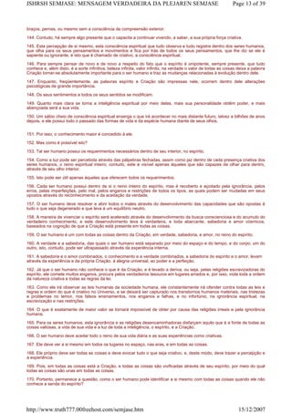 braços, pernas, ou mesmo sem a consciência da compreensão exterior.
144. Contudo, há sempre algo presente que o capacita a continuar vivendo, a saber, a sua própria força criativa.
145. Esta percepção de si mesmo, esta consciência espiritual que tudo observa e tudo registra dentro dos seres humanos,
que olha para os seus pensamentos e movimentos e fica por trás de todos os seus pensamentos, que lhe diz se ele é
sapiente ou ignorante, é isto que é chamado de criativo, a consciência espiritual.
146. Para sempre pensar de novo e de novo a respeito do fato que o espírito é onipotente, sempre presente, que tudo
conhece e, além disto, é a sorte infinitiva, beleza infinita, valor infinito, na verdade o valor de todas as coisas deixa a palavra
Criação tornar-se absolutamente importante para o ser humano e traz as mudanças relacionadas à evolução dentro dele.
147. Enquanto, freqüentemente, as palavras espírito e Criação são impressas nele, ocorrem dentro dele alterações
psicológicas de grande importância.
148. Os seus sentimentos e todos os seus sentidos se modificam.
149. Quanto mais clara se torna a inteligência espiritual por meio delas, mais sua personalidade obtêm poder, e mais
abençoada será a sua vida.
150. Um sábio cheio de consciência espiritual enxerga o que irá acontecer no mais distante futuro, talvez a bilhões de anos
depois, e ele possui todo o passado das formas de vida e da espécie humana diante de seus olhos.
151. Por isso, o conhecimento maior é concedido à ele.
152. Mas como é possível isto?
153. Tal ser humano possui os requerimentos necessários dentro de seu interior, no espírito.
154. Como a luz pode ser percebida através das pálpebras fechadas, assim como jaz dentro de cada presença criativa dos
seres humanos, o reino espiritual inteiro; contudo, este é visível apenas àqueles que são capazes de olhar para dentro,
através de seu olho interior.
155. Isto pode ser útil apenas àqueles que oferecem todos os requerimentos.
156. Cada ser humano possui dentro de si o reino inteiro do espírito, mas é recoberto e açoitado pela ignorância, pelos
erros, pelas imperfeições, pelo mal, pelos enganos e restrições de todos os tipos, as quais podem ser mudadas em seus
opostos através do reconhecimento e da aceitação da verdade.
157. O ser humano deve resolver e abrir todos o males através do desenvolvimento das capacidades que são opostas à
tudo o que seja degenerado e que leva à um equilíbrio neutro.
158. A maneira de vivenciar o espírito será acelerado através do desenvolvimento da busca conscienciosa e do acumulo do
verdadeiro conhecimento, e este desenvolvimento leva à verdadeira, e toda abarcante, sabedoria e amor cósmicos,
baseados na cognição de que a Criação está presente em todas as coisas.
159. O ser humano é um com todas as coisas dentro da Criação, em verdade, sabedoria, e amor, no reino do espírito.
160. A verdade e a sabedoria, das quais o ser humano está separado por meio do espaço e do tempo, e do corpo, um do
outro, isto, contudo, pode ser ultrapassado através da experiência interna.
161. A sabedoria e o amor combinados, o conhecimento e a verdade combinados, a sabedoria do espírito e o amor, levam
através da experiência e da própria Criação. à alegria universal, ao poder e a perfeição.
162. Já que o ser humano não conhece o que é da Criação, e é levado a deriva, ou seja, pelas religiões escravizadoras do
espírito, ele comete muitos enganos, procura pelos verdadeiros tesouros em lugares errados e, por isso, viola toda a ordem
da natureza criativa e todas as regras da lei.
163. Como ele irá observar as leis humanas da sociedade humana, ele constantemente irá ofender contra todas as leis e
regras e ordem do que é criativo no Universo, e se deixará ser capturado nos transtornos humanos materiais, nas tristezas
e problemas no temor, nos falsos ensinamentos, nos enganos e falhas, e no infortúnio, na ignorância espiritual, na
escravização e nas restrições.
164. O que é exatamente de maior valor se tornará impossível de obter por causa das religiões irreais e pela ignorância
humana.
165. Para os seres humanos, esta ignorância e as religiões desencaminhadoras disfarçam aquilo que é a fonte de todas as
coisas valiosas, a vida de sua vida e a luz de toda a inteligência, o espírito, e a Criação.
166. O ser humano deve aceitar todo o reino de sua vida diária e as suas experiências como criativas.
167. Ele deve ver a si mesmo em todos os lugares no espaço, nas eras, e em todas as coisas.
168. Ele próprio deve ser todas as coisas e deve evocar tudo o que seja criativo, e, deste modo, deve trazer a percepção e
a experiência.
169. Pois, em todas as coisas está a Criação, e todas as coisas são vivificadas através de seu espírito, por meio do qual
todas as coisas são unas em todas as coisas.
170. Portanto, permanece a questão, como o ser humano pode identificar a si mesmo com todas as coisas quando ele não
conhece a senda do espírito?
Page 13 of 39JSHRSH SEMJASE: MENSAGEM VERDADEIRA DA PLEJAREN SEMJASE
15/12/2007http://www.truth777.00freehost.com/semjase.htm
 