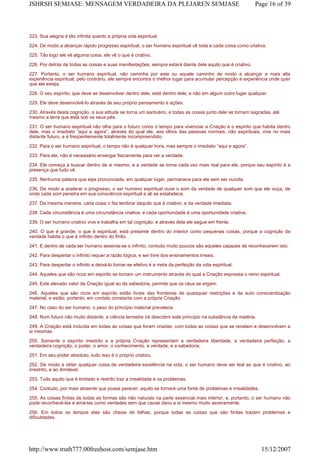 223. Sua alegria é tão infinita quanto a própria vida espiritual.
224. De modo a alcançar rápido progresso espiritual, o ser humano espiritual vê toda e cada coisa como criativa.
225. Tão logo ele vê alguma coisa, ele vê o que é criativo.
226. Por detrás de todas as coisas e suas manifestações, sempre estará diante dele aquilo que é criativo.
227. Portanto, o ser humano espiritual, não caminha por este ou aquele caminho de modo a alcançar a mais alta
experiência espiritual; pelo contrário, ele sempre encontra o melhor lugar para acumular percepção e experiência onde quer
que ele esteja.
228. O seu espírito, que deve se desenvolver dentro dele, está dentro dele, e não em algum outro lugar qualquer.
229. Ele deve desenvolvê-lo através de seu próprio pensamento e ações.
230. Através desta cognição, a sua atitude se torna um santuário, e todas as coisas junto dele se tornam sagradas, até
mesmo a terra que está sob os seus pés.
231. O ser humano espiritual não olha para o futuro como o tempo para vivenciar a Criação e o espírito que habita dentro
dele, mas o imediato “aqui e agora”, através do qual ele, aos olhos das pessoas normais, não espirituais, vive no mais
distante futuro, e é freqüentemente totalmente incompreendido.
232. Para o ser humano espiritual, o tempo não é qualquer hora, mas sempre o imediato “aqui e agora”.
233. Para ele, não é necessário enxergar fisicamente para ver a verdade.
234. Ele começa a buscar dentro de si mesmo, e a verdade se torna cada vez mais real para ele, porque seu espírito é a
presença que tudo vê.
235. Nenhuma palavra que seja pronunciada, em qualquer lugar, permanece para ele sem ser ouvida.
236. De modo a acelerar o progresso, o ser humano espiritual ouve o som da verdade de qualquer som que ele ouça, de
onde cada som penetra em sua consciência espiritual e ali se estabelece.
237. Da mesma maneira, cada coisa o faz lembrar daquilo que é criativo, e da verdade imediata.
238. Cada circunstância é uma circunstância criativa, e cada oportunidade é uma oportunidade criativa.
239. O ser humano criativo vive e trabalha em tal cognição, e através dela ele segue em frente.
240. O que é grande, o que é espiritual, está presente dentro do interior como pequenas coisas, porque a cognição da
verdade habita o que é infinito dentro do finito.
241. E dentro de cada ser humano assenta-se o infinito, contudo muito poucos são aqueles capazes de reconhecerem isto.
242. Para despertar o infinito requer a razão lógica, e ser livre dos ensinamentos irreais.
243. Para despertar o infinito e deixá-lo tornar-se efetivo é a meta da perfeição da vida espiritual.
244. Aqueles que são ricos em espírito se tornam um instrumento através do qual a Criação expressa o reino espiritual.
245. Este elevado valor da Criação igual ao da sabedoria, permite que os céus se ergam.
246. Aqueles que são ricos em espírito estão livres das fronteiras de quaisquer restrições e da auto conscientização
material, e estão, portanto, em contato constante com a própria Criação.
247. No caso do ser humano, o peso do princípio material prevalece.
248. Num futuro não muito distante, a ciência terrestre irá descobrir este princípio na substância da matéria.
249. A Criação está incluída em todas as coisas que foram criadas; com todas as coisas que se revelam e desenvolvem a
si mesmas.
250. Somente o espírito irrestrito e a própria Criação representam a verdadeira liberdade, a verdadeira perfeição, a
verdadeira cognição, o poder, o amor, o conhecimento, a verdade, e a sabedoria.
251. Em seu poder absoluto, tudo isso é o próprio criativo.
252. De modo a obter qualquer coisa de verdadeira excelência na vida, o ser humano deve ser leal ao que é criativo, ao
irrestrito, e ao ilimitável.
253. Tudo aquilo que é limitado e restrito traz a irrealidade e os problemas.
254. Contudo, por mais atraente que possa parecer, aquilo se tornará uma fonte de problemas e irrealidades.
255. As coisas finitas de todas as formas são não naturais na parte essencial mais interior, e, portanto, o ser humano não
pode reconhecê-las e amá-las como verdades sem que cause dano a si mesmo muito severamente.
256. Em todos os tempos elas são cheias de falhas, porque todas as coisas que são finitas trazem problemas e
dificuldades.
Page 16 of 39JSHRSH SEMJASE: MENSAGEM VERDADEIRA DA PLEJAREN SEMJASE
15/12/2007http://www.truth777.00freehost.com/semjase.htm
 