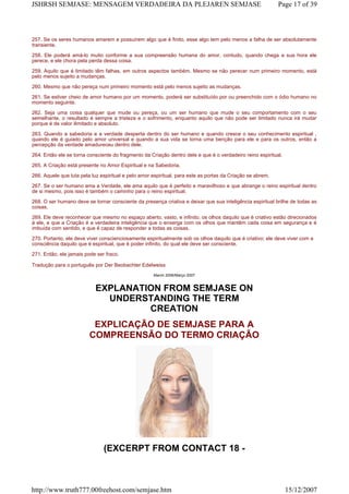 257. Se os seres humanos amarem e possuírem algo que é finito, esse algo tem pelo menos a falha de ser absolutamente
transiente.
258. Ele poderá amá-lo muito conforme a sua compreensão humana do amor, contudo, quando chega a sua hora ele
perece, e ele chora pela perda dessa coisa.
259. Aquilo que é limitado têm falhas, em outros aspectos também. Mesmo se não perecer num primeiro momento, está
pelo menos sujeito a mudanças.
260. Mesmo que não pereça num primeiro momento está pelo menos sujeito as mudanças.
261. Se estiver cheio de amor humano por um momento, poderá ser substituído por ou preenchido com o ódio humano no
momento seguinte.
262. Seja uma coisa qualquer que mude ou pereça, ou um ser humano que mude o seu comportamento com o seu
semelhante, o resultado é sempre a tristeza e o sofrimento, enquanto aquilo que não pode ser limitado nunca irá mudar
porque é de valor ilimitado e absoluto.
263. Quando a sabedoria e a verdade desperta dentro do ser humano e quando cresce o seu conhecimento espiritual ,
quando ele é guiado pelo amor universal e quando a sua vida se torna uma benção para ele e para os outros, então a
percepção da verdade amadureceu dentro dele.
264. Então ele se torna consciente do fragmento da Criação dentro dele e que é o verdadeiro reino espiritual.
265. A Criação está presente no Amor Espiritual e na Sabedoria.
266. Aquele que luta pela luz espiritual e pelo amor espiritual, para este as portas da Criação se abrem.
267. Se o ser humano ama a Verdade, ele ama aquilo que é perfeito e maravilhoso e que abrange o reino espiritual dentro
de si mesmo, pois isso é também o caminho para o reino espiritual.
268. O ser humano deve se tornar consciente da presença criativa e deixar que sua inteligência espiritual brilhe de todas as
coisas.
269. Ele deve reconhecer que mesmo no espaço aberto, vasto, e infinito, os olhos daquilo que é criativo estão direcionados
à ele, e que a Criação é a verdadeira inteligência que o enxerga com os olhos que mantêm cada coisa em segurança e é
imbuída com sentido, e que é capaz de responder a todas as coisas.
270. Portanto, ele deve viver conscienciosamente espiritualmente sob os olhos daquilo que é criativo; ele deve viver com a
consciência daquilo que é espiritual, que é poder infinito, do qual ele deve ser consciente.
271. Então, ele jamais pode ser fraco.
Tradução para o português por Der Beobachter Edelweiss
March 2006/Março 2007
EXPLANATION FROM SEMJASE ON
UNDERSTANDING THE TERM
CREATION
EXPLICAÇÃO DE SEMJASE PARA A
COMPREENSÃO DO TERMO CRIAÇÃO
(EXCERPT FROM CONTACT 18 -
Page 17 of 39JSHRSH SEMJASE: MENSAGEM VERDADEIRA DA PLEJAREN SEMJASE
15/12/2007http://www.truth777.00freehost.com/semjase.htm
 