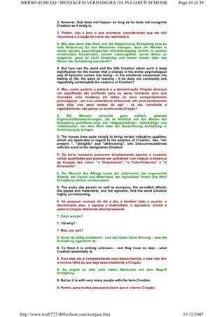 3. However, that does not happen as long as he does not recognise
Creation as it really is.
3. Porém, não é isso o que acontece, considerando que ele não
reconhece a Criação tal como ela realmente é.
4. Wie aber kann das Wort und die Bezeichnung Schöpfung eine so
tiefe Bedeutung für den Menschen erlangen, dass ein Wandel in
seiner ganzen psychologischen Verhaltensweise eintritt, in seinem
emotionalen Gewahrsein, seinem Lebensgefühl, seiner Weise zu
reagieren, wenn er nicht beständig und immer wieder über das
Wesen der Schöpfung nachdenkt?
4. But how can the word and the title Creation attain such a deep
significance for the human that a change in his entire psychological
way of behavior comes into being - in his emotional awareness, his
feeling of life, his ways of reacting - if he does not constantly and
repeatedly contemplate the essence of Creation?
4. Mas, como poderia a palavra e a denominação Criação alcançar
um significado tão profundo para os seres humanos para que
houvesse uma mudança em todos os seus comportamentos
psicológicos - em sua consciência emocional, em seus sentimentos
pela vida, nos seus modos de agir - se ele, constante e
repetidamente, não pensa na essência da Criação?
5. Der Mensch versuche ganz einfach, gewisse
Eigenschaftsbezeichnungen, die im Hinblick auf das Wesen der
Schöpfung zutreffend sind, wie <allgegenwärtig>, <allmächtig> und
<allwissend>, mit dem Wort oder der Bezeichnung Schöpfung in
Verbindung zu bringen.
5. The human tries quite simply to bring certain indicative qualities,
which are applicable in regard to the essence of Creation, like, "all-
present ", "almighty" and "all-knowing", into interconnectedness
with the word or the designation Creation.
5. Os seres humanos procuram simplesmente apontar e conectar
certas qualidades que possam ser aplicáveis com relação à essência
da Criação tais como: "o Onipresente", "o Todo-Poderoso" e "o
Onisciente".
6. Der Mensch des Alltags sowie der Jedermann, der sogenannte
Atheist, der Egoist und Materialist, der Agnostiker finden das Wort
Schöpfung höchst uninteressant.
6. The every day person as well as everyone, the so-called atheist,
the egoist and materialist, and the agnostic, find the word Creation
highly un-interesting.
6. As pessoas normais do dia a dia, e também todo o mundo, o
denominado ateu, o egoísta e materialista, o agnóstico, acham a
palavra Criação altamente desinteressante.
7. Doch warum?
7. Yet why?
7. Mas, por quê?
8. Ihnen ist völlig unbekannt - und sie haben keine Ahnung -, was die
Schöpfung eigentlich ist.
8. To them it is entirely unknown - and they have no idea - what
Creation essentially is.
8. Para eles ela é completamente uma desconhecida, e eles não têm
a mínima idéia do que seja essencialmente a Criação.
9. So ergeht es aber sehr vielen Menschen mit dem Begriff
Schöpfung.
9. But so it is with very many people with the term Creation.
9. Porém, para muitas pessoas é assim que é o termo Criação.
Page 19 of 39JSHRSH SEMJASE: MENSAGEM VERDADEIRA DA PLEJAREN SEMJASE
15/12/2007http://www.truth777.00freehost.com/semjase.htm
 