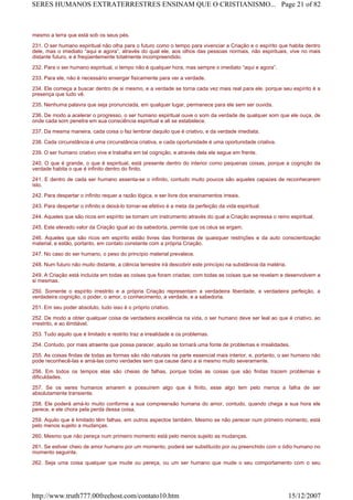 mesmo a terra que está sob os seus pés.
231. O ser humano espiritual não olha para o futuro como o tempo para vivenciar a Criação e o espírito que habita dentro
dele, mas o imediato “aqui e agora”, através do qual ele, aos olhos das pessoas normais, não espirituais, vive no mais
distante futuro, e é freqüentemente totalmente incompreendido.
232. Para o ser humano espiritual, o tempo não é qualquer hora, mas sempre o imediato “aqui e agora”.
233. Para ele, não é necessário enxergar fisicamente para ver a verdade.
234. Ele começa a buscar dentro de si mesmo, e a verdade se torna cada vez mais real para ele, porque seu espírito é a
presença que tudo vê.
235. Nenhuma palavra que seja pronunciada, em qualquer lugar, permanece para ele sem ser ouvida.
236. De modo a acelerar o progresso, o ser humano espiritual ouve o som da verdade de qualquer som que ele ouça, de
onde cada som penetra em sua consciência espiritual e ali se estabelece.
237. Da mesma maneira, cada coisa o faz lembrar daquilo que é criativo, e da verdade imediata.
238. Cada circunstância é uma circunstância criativa, e cada oportunidade é uma oportunidade criativa.
239. O ser humano criativo vive e trabalha em tal cognição, e através dela ele segue em frente.
240. O que é grande, o que é espiritual, está presente dentro do interior como pequenas coisas, porque a cognição da
verdade habita o que é infinito dentro do finito.
241. E dentro de cada ser humano assenta-se o infinito, contudo muito poucos são aqueles capazes de reconhecerem
isto.
242. Para despertar o infinito requer a razão lógica, e ser livre dos ensinamentos irreais.
243. Para despertar o infinito e deixá-lo tornar-se efetivo é a meta da perfeição da vida espiritual.
244. Aqueles que são ricos em espírito se tornam um instrumento através do qual a Criação expressa o reino espiritual.
245. Este elevado valor da Criação igual ao da sabedoria, permite que os céus se ergam.
246. Aqueles que são ricos em espírito estão livres das fronteiras de quaisquer restrições e da auto conscientização
material, e estão, portanto, em contato constante com a própria Criação.
247. No caso do ser humano, o peso do princípio material prevalece.
248. Num futuro não muito distante, a ciência terrestre irá descobrir este princípio na substância da matéria.
249. A Criação está incluída em todas as coisas que foram criadas; com todas as coisas que se revelam e desenvolvem a
si mesmas.
250. Somente o espírito irrestrito e a própria Criação representam a verdadeira liberdade, a verdadeira perfeição, a
verdadeira cognição, o poder, o amor, o conhecimento, a verdade, e a sabedoria.
251. Em seu poder absoluto, tudo isso é o próprio criativo.
252. De modo a obter qualquer coisa de verdadeira excelência na vida, o ser humano deve ser leal ao que é criativo, ao
irrestrito, e ao ilimitável.
253. Tudo aquilo que é limitado e restrito traz a irrealidade e os problemas.
254. Contudo, por mais atraente que possa parecer, aquilo se tornará uma fonte de problemas e irrealidades.
255. As coisas finitas de todas as formas são não naturais na parte essencial mais interior, e, portanto, o ser humano não
pode reconhecê-las e amá-las como verdades sem que cause dano a si mesmo muito severamente.
256. Em todos os tempos elas são cheias de falhas, porque todas as coisas que são finitas trazem problemas e
dificuldades.
257. Se os seres humanos amarem e possuírem algo que é finito, esse algo tem pelo menos a falha de ser
absolutamente transiente.
258. Ele poderá amá-lo muito conforme a sua compreensão humana do amor, contudo, quando chega a sua hora ele
perece, e ele chora pela perda dessa coisa.
259. Aquilo que é limitado têm falhas, em outros aspectos também. Mesmo se não perecer num primeiro momento, está
pelo menos sujeito a mudanças.
260. Mesmo que não pereça num primeiro momento está pelo menos sujeito as mudanças.
261. Se estiver cheio de amor humano por um momento, poderá ser substituído por ou preenchido com o ódio humano no
momento seguinte.
262. Seja uma coisa qualquer que mude ou pereça, ou um ser humano que mude o seu comportamento com o seu
Page 21 of 82SERES HUMANOS EXTRATERRESTRES ENSINAM QUE O CRISTIANISMO...
15/12/2007http://www.truth777.00freehost.com/contato10.htm
 