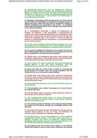 23. Wiederholtes Nachdenken über die Allgegenwart, Wahrheit,
Weisheit und das Können und Wissen der Schöpfung als beständig
Ewiges, als Würde und Wert, lässt das Wort und die Bezeichnung
Schöpfung im Menschen zu etwas sehr Bedeutungsvollem werden,
zu etwas, das Wandlungen in den Gefühlen und Wandlungen in
seiner Denkweise hervorruft.
23. Repeated contemplation about the all-present, the truth, wisdom
and the ability and knowledge of Creation as constantly eternal, as
dignity and worth, allows the word and the designation Creation to
become something very meaningful in the human - to something
which calls forth transformations in the feelings and transformations
in his manner of thinking.
23. A contemplação continuada a respeito da Onipresença, da
Verdade, da Sabedoria, e das capacidades e conhecimentos da
Criação como sendo constantemente eterna, como dignidade e valor,
permite que a denominação da palavra Criação se torne em algo com
muito mais significado para o ser humano - se torna em algo que
estimula as transformações nos sentimentos e nas transformações
do seu modo de pensar.
24. Je mehr seine Intelligenz in dieser Richtung wirksam wird, umso
mehr gewinnt sie an strahlendem Licht, umso kraftvoller wird seine
Persönlichkeit und umso gesegneter sein ganzes Leben und Wirken.
24. The more his intelligence is effective in this direction the more he
gains radiating light, the more powerful his personality would be and
the more blessed his entire life and works would be.
24. Quanto mais a sua inteligência seja efetiva neste sentido, mais
ele adquire irradiando luz, e mais poderosa será a sua personalidade,
e mais abençoada será toda a sua vida e as suas obras.
25. Immer wieder von neuem erzeugt der bewusstseinsmässig klar
lebende Mensch in sich das starke Empfinden, dass das
Schöpferische weit wirklicher ist als das Fühlen seines Körpers.
25. Again and again the human living in clarity of consciousness
would produce in himself, anew, the strong perception that the
Creational is far more real than his body's feelings.
25. Quanto mais o ser humano viver com a clareza de consciência
que lhe foi criada, sempre e repetidamente e cada vez mais forte será
a percepção de que a Criação lhe é mais real do que a sensação que
tem de seu próprio corpo.
26. Dieses Empfinden beherrscht den dem Geist lebenden Menschen
ohne Unterlass.
27. This perception rules, without interruption, the human living in
accordance with spirit.
26. Esta percepção então irá dominar ininterruptamente aquele ser
humano que viver conforme o Espírito.
27. Das Schöpferische ergreift Besitz von seinem Bewusstsein,
weshalb seine Sinne voll Frieden, Stärke, Freude, Wissen, Weisheit,
Wahrheit und Hoffnung sind.
27. The creational grasps possession of his consciousness whereby
his senses are full of peace, strength, joy, knowledge, wisdom, truth
and hope.
27. A Criação tomará posse de sua consciência de modo que os seus
sentidos fiquem plenos de Paz, de Força, de Felicidade, de
Conhecimento, de Sabedoria, de Verdade e de Esperança.
28. Alle Massnahmen, die der normale Mensch in seinem materiell-
intellektuellen Denken ergreift, um Frieden, Glück und Stärke zu
erlangen, erweisen sich immer als trügerisch, während dieses
beständige Beherrschtsein des dem Geist lebenden Menschen von
der dynamischen Kraft der Schöpfung durchpulst wird.
28. All measures that the normal human grasps in his material-
intellectual thoughts in order to attain peace, happiness and strength
Page 22 of 39JSHRSH SEMJASE: MENSAGEM VERDADEIRA DA PLEJAREN SEMJASE
15/12/2007http://www.truth777.00freehost.com/semjase.htm
 