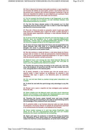 40. Com o decorrer do tempo tudo pode acontecer, o que impedirá o
ser humano de realizar as suas ações, porém o ser humano que vive
de acordo com o espírito não conhece quaisquer fronteiras e não se
deixa ser impedido de realizar os seus objetivos por quaisquer tipos
de acontecimentos ou por uma visão ruim do futuro.
41. Für ihn existiert die Zukunft bereits in der Gegenwart, so es gilt,
alles hier und jetzt tun zu müssen, um den höchsten Geistes- und
Bewusstseinszustand zu erreichen.
41. For him the future already exists in the present, so it is that
everything must be done here and now in order to reach the highest
spiritual and consciousness state.
41. Para ele o futuro já existe no presente, assim é para que assim
tudo possa ser realizado aqui e agora de modo a poder alcançar o
mais elevado plano espiritual e alcançar o mais elevado Estado de
Consciência.
42. Er kennt nicht die Angst der Zukunft und nicht die Angst vor der
Zukunft, denn sie existieren nur in einer materiell-intellektuellen
Denkweise, niemals aber im geistig-intellektuellen Denken, in dem
die Zukunft so gegenwärtig ist wie die Gegenwart selbst.
42. He does not know angst about the future and not angst before the
future because they only exist in a material-intellectual way of
thought, but never in spiritual-intellectual thinking, in which the
future is as present as the present itself.
42. Ele não conhece o medo do futuro, e não teme diante do futuro,
porque este só existe no modo de pensamento material-intelectual,
mas nunca no pensamento espiritual-intelectual e no qual o futuro
está tão presente quanto o próprio presente.
43. Dadurch kann und vermag der dem Geist lebende Mensch die
Probleme von morgen und übermorgen bereits hier und jetzt zu
lösen und in die gewünschten Bahnen zu lenken.
43. Thereby the human living according to the spirit can, and may,
solve the problems of tomorrow and the next day already here and
now, and guide them in the desired paths.
43. E assim, portanto, o ser humano que vive de acordo com o
espírito pode, e deve resolver os problemas do amanhã e dos
próximos dias aqui e agora, e os direciona para os caminhos
desejados.
44. Für und mit dem Geist zu denken bringt jeder Lebensform nur
Vorteile.
44. To think for and with the spirit brings only advantage to any life-
form.
44. Pensar com e para o espírito só traz vantagens para qualquer
forma de vida.
45. Daher erhebe sich der Mensch mehr und mehr durch intensives
Suchen und Forschen in den Stand des Geistesdenkens und in das
Wissen um die schöpferische Wahrheit und Weisheit.
45. Therefore the human raises himself more and more through
intensive seeking and searching in the state of spirit-thinking and in
the knowledge of the creational truth and wisdom.
45. E, portanto então, o ser humano eleva-se cada vez mais através
da pesquisa e da busca intensa no estado de pensamento espiritual
e no conhecimento da Verdade, e da Sabedoria da Criação.
46. Immer wieder erzeuge er in sich das starke Empfinden, dass
etwas da ist, das ihm unermessliche Kraft gibt und von irrealen
Annahmen frei macht; die Wahrheit der Schöpfung.
46. Again and again he produces in himself the strong perception
that something is there which gives him immeasurable power and
makes him free from unreal assumptions; (it is) the truth of Creation.
Page 25 of 39JSHRSH SEMJASE: MENSAGEM VERDADEIRA DA PLEJAREN SEMJASE
15/12/2007http://www.truth777.00freehost.com/semjase.htm
 