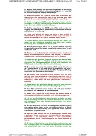 63. Nothing may wrongly lead him into the darkness of misleading
thoughts from external powers, because any fragment of a second of
his spiritual-intellectual thinking is infinite light.
63. Nada mais poderá ser capaz de levá-lo para a escuridão dos
descaminhos dos pensamentos das forças externas, pois cada
partícula de seu pensamento intelectual-espiritual é Luz Infinita.
64. Nichts vermag seinen SEINsinn der Wahrheit zu ändern oder ihn
unglücklich zu machen, denn er lebt im SEIN der Schöpfung und in
ihrem Sinn, und er lebt in unendlicher Freude.
64. Nothing may change his BEING-sense of the truth or make him
unhappy, because he lives in the BEING of Creation and in its sense,
and he lives in un-ending joy.
64. Nada mais poderá ser capaz de alterar o seu sentido de
EXISTÊNCIA da Verdade ou de fazê-lo infeliz, porque ele Vive no
sentido da EXISTÊNCIA da Criação, e vive em alegria infinita.
65. Hat der Mensch jedoch den geistigen Dingen des Lebens, sich
selbst und der Schöpfung gegenüber eine böse oder negative
Einstellung, dann gedeiht ihm überhaupt nichts.
65. If the human however, has a bad or negative attitude regarding
the spiritual things of life, about himself and Creation, then he will
not flourish at all.
65. Porém, se o ser humano tem uma atitude ruim e negativa em
relação às coisas espirituais da vida e em relação a si mesmo e a
Criação, então o ser humano absolutamente não irá florescer.
66. Selbst ein sehr günstiger Umstand, der sonst sehr wertvoll wäre,
wird ihm zur Quelle von Unglück und Unfrieden, wenn seine
Einstellung nur materiell-intellektuell ist und seine Gedanken und
Gefühle auch in dieser Form die Umwelt beeinflussen.
66. Even a very opportune circumstance which would otherwise be
very valuable would, to him, be a source of unhappiness and strife if
his attitude is only material-intellectual and his thoughts and feelings
in this form also influence the environment.
66. Até mesmo uma circunstância muito oportuna que, por outro
lado, lhe seria muito preciosa se transforma para ele numa fonte de
infelicidades e de discussão, se a sua atitude for apenas material-
intelectual e desta forma os seus pensamentos influenciam o
ambiente.
67. Selbst wenn der betreffende Mensch noch so gute Absichten
verfolgt, wird das Resultat in diesem Falle völlig negativ sein.
67. Even if the concerned human pursues still such good intentions
the results in this case would be entirely negative.
67. Neste caso, mesmo se o ser humano em questão tenha as
melhores das intenções os resultados serão totalmente negativos.
68. Für den dem Geist lebenden Menschen aber wird alles und jedes
immer der richtige Umstand zu innerem Wachstum und eine sehr
gute Gelegenheit sein, dem Schöpferischen in jeder Form seinen
Tribut zu zollen.
68. But for the human who lives according to the spirit everything
and anything would always be the correct circumstances to lead to
inner growth and would be a very good opportunity for the creational
in every form to pay its tribute.
68. Mas, para o ser humano que vive de acordo com o espírito, todas
e quaisquer coisas sempre serão as circunstâncias corretas para
conduzirem a um crescimento interior e serão oportunidades
excelentes para que o Criacional pague o seu tributo de todas as
formas.
69. Gross ist in Wahrheit nur jener Mensch, der beständig hohe und
edle Geistesgedanken und Geistesgefühle in sich trägt und unterhält;
und schöpferisch kann man nur jenen Menschen nennen, der
Page 29 of 39JSHRSH SEMJASE: MENSAGEM VERDADEIRA DA PLEJAREN SEMJASE
15/12/2007http://www.truth777.00freehost.com/semjase.htm
 