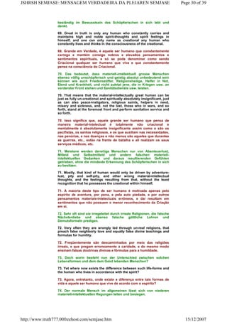 beständig im Bewusstsein des Schöpferischen in sich lebt und
denkt.
69. Great in truth is only any human who constantly carries and
maintains high and noble spirit-thoughts and spirit feelings in
himself; and one can only name as creational any human who
constantly lives and thinks in the consciousness of the creational.
69. Grande em Verdade, é aquele ser humano que constantemente
carrega e mantém consigo nobres e elevados pensamentos e
sentimentos espirituais, e só se pode denominar como sendo
Criacional qualquer ser humano que viva e que constantemente
pense na consciência do Criacional.
70. Das bedeutet, dass materiell-intellektuell grosse Menschen
ebenso völlig unschöpferisch und geistig absolut unbedeutend sein
können wie auch Friedensstifter, Religionsheilige, Helfer in Not,
Elend und Krankheit, und nicht zuletzt jene, die in Kriegen usw. an
vorderster Front stehen und Sanitätsdienste usw. leisten.
70. That means that the material-intellectually great human can be
just as fully un-creational and spiritually absolutely insignificant, just
as can also peace-instigators, religious saints, helpers in need,
misery and sickness, and, not the last, those who in wars, and so
forth, stand at the foremost front and perform sanitation service and
so forth.
70. Isso significa que, aquele grande ser humano que pensa de
maneira material-intelectual é totalmente não criacional e
mentalmente é absolutamente insignificante assim como o são os
pacifistas, os santos religiosos, e os que auxiliam nas necessidades,
nas penúrias, e nas doenças e não menos são aqueles que durantes
as guerras, etc., estão na frente de batalha e ali realizam os seus
serviços médicos, etc.
71. Meistens werden derartige Menschen nur von Abenteuerlust,
Mitleid und Selbstmitleid und andern falschen materiell-
intellektuellen Gedanken und daraus resultierenden Gefühlen
getrieben, ohne die mindeste Erkennung des Schöpferischen in sich
zu besitzen.
71. Mostly, that kind of human would only be driven by adventure-
lust, pity and self-pity, and other wrong material-intellectual
thoughts, and the feelings resulting from that, without the least
recognition that he possesses the creational within himself.
71. A maioria deste tipo de ser humano é motivada apenas pelo
espírito de aventura, por pena, e pela auto piedade, e por outros
pensamentos materiais-intelectuais errôneos, e dai resultam em
sentimentos que não possuem o menor reconhecimento da Criação
em si.
72. Sehr oft sind sie irregeleitet durch irreale Religionen, die falsche
Nächstenliebe und ebenso falsche göttliche Lehren und
Demutsformeln predigen.
72. Very often they are wrongly led through un-real religions, that
preach false neighborly love and equally false divine teachings and
formulas for humility.
72. Freqüentemente são descaminhados por meio das religiões
irreais, e que pregam erroneamente a caridade, e do mesmo modo
ensinam falsas doutrinas divinas e fórmulas para a humildade.
73. Doch worin besteht nun der Unterschied zwischen solchen
Lebensformen und dem dem Geist lebenden Menschen?
73. Yet where now exists the difference between such life-forms and
the human who lives in accordance with the spirit?
73. Agora, entretanto, onde existe a diferença entre tais formas de
vida e aquele ser humano que vive de acordo com o espírito?
74. Der normale Mensch im allgemeinen lässt sich von niederen
materiell-intellektuellen Regungen leiten und besiegen.
Page 30 of 39JSHRSH SEMJASE: MENSAGEM VERDADEIRA DA PLEJAREN SEMJASE
15/12/2007http://www.truth777.00freehost.com/semjase.htm
 