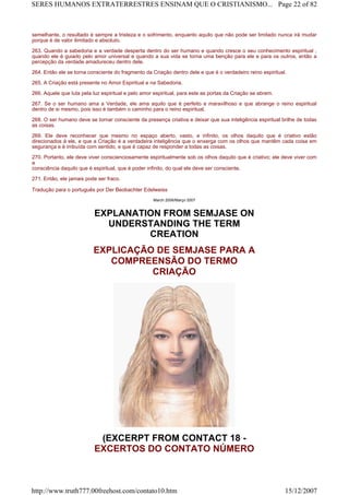 semelhante, o resultado é sempre a tristeza e o sofrimento, enquanto aquilo que não pode ser limitado nunca irá mudar
porque é de valor ilimitado e absoluto.
263. Quando a sabedoria e a verdade desperta dentro do ser humano e quando cresce o seu conhecimento espiritual ,
quando ele é guiado pelo amor universal e quando a sua vida se torna uma benção para ele e para os outros, então a
percepção da verdade amadureceu dentro dele.
264. Então ele se torna consciente do fragmento da Criação dentro dele e que é o verdadeiro reino espiritual.
265. A Criação está presente no Amor Espiritual e na Sabedoria.
266. Aquele que luta pela luz espiritual e pelo amor espiritual, para este as portas da Criação se abrem.
267. Se o ser humano ama a Verdade, ele ama aquilo que é perfeito e maravilhoso e que abrange o reino espiritual
dentro de si mesmo, pois isso é também o caminho para o reino espiritual.
268. O ser humano deve se tornar consciente da presença criativa e deixar que sua inteligência espiritual brilhe de todas
as coisas.
269. Ele deve reconhecer que mesmo no espaço aberto, vasto, e infinito, os olhos daquilo que é criativo estão
direcionados à ele, e que a Criação é a verdadeira inteligência que o enxerga com os olhos que mantêm cada coisa em
segurança e é imbuída com sentido, e que é capaz de responder a todas as coisas.
270. Portanto, ele deve viver conscienciosamente espiritualmente sob os olhos daquilo que é criativo; ele deve viver com
a
consciência daquilo que é espiritual, que é poder infinito, do qual ele deve ser consciente.
271. Então, ele jamais pode ser fraco.
Tradução para o português por Der Beobachter Edelweiss
March 2006/Março 2007
EXPLANATION FROM SEMJASE ON
UNDERSTANDING THE TERM
CREATION
EXPLICAÇÃO DE SEMJASE PARA A
COMPREENSÃO DO TERMO
CRIAÇÃO
(EXCERPT FROM CONTACT 18 -
EXCERTOS DO CONTATO NÚMERO
Page 22 of 82SERES HUMANOS EXTRATERRESTRES ENSINAM QUE O CRISTIANISMO...
15/12/2007http://www.truth777.00freehost.com/contato10.htm
 