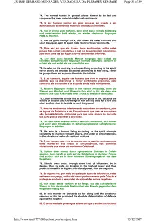 74. The normal human in general allows himself to be led and
conquered by lower material-intellectual sentiments.
74. O ser humano normal em geral deixa-se ser levado e ser
dominado por sentimentos materiais-intelectuais inferiores.
75. Hat er einmal gute Gefühle, dann sind diese niemals beständig
und verschwinden bald wieder, um wieder niedereren Regungen
Platz zu machen.
75. Had he good feelings once, then these are never constant and
soon disappear again to again make room for lower sentiments.
75. Uma vez em que ele tivesse bons sentimentos, então estes
jamais lhes seriam constantes e logo se desvaneceriam novamente,
para mais uma vez dar lugar a novos sentimentos inferiores.
76. Der dem Geist lebende Mensch hingegen lässt selbst die
kleinsten schöpferischen Regungen niemals abklingen, sondern er
erfasst sie und weitet sie ins Unendliche aus.
76. He who, on the contrary, is a human living according to the spirit,
never allows the smallest creational sentiments to fade away, rather
he grasps them and expands them into the infinite.
76. E ao contrário, aquele ser humano que vive no espírito jamais
permite que se desvaneça o menor sentimento Criacional, pelo
contrário, ele os mantém e os expande ainda mais infinitamente.
77. Niedere Regungen finden in ihm keinen Ankerplatz, denn die
Wasser von Weisheit und Wissen in ihm sind zu tief, als dass eine
niedere und kurze Ankerkette ihren Grund zu erreichen vermöchte.
77. Lower sentiments do not find an anchor place in him, because the
waters of wisdom and knowledge in him are too deep for a low and
short anchor chain to be able to reach its ground.
77. Nele os sentimentos inferiores não encontram ancoradouro, pois
as águas da Sabedoria e do Conhecimento que nele se encontram
são demasiadamente profundas para que uma âncora de corrente
tão curta possa encontrar o seu fundo.
78. Der dem Geist lebende Mensch versucht andauernd, sich immer
und unter allen Umständen im Schwingungsbereich schöpferischer
Regungen zu erhalten.
78. He who is a human living according to the spirit attempts
constantly to maintain himself always, and under all circumstances,
in the vibrational realm of creational motions.
78. O ser humano que vive de acordo com o espírito continuamente
tenta manter-se, sob todas as circunstâncias, nos domínios
vibracionais dos reinos do movimento Criacional.
79. Sollten diese einmal durch irgendwelche Einflüsse in Gefahr
geraten, dann beruft er sich auf die Schöpfung in höchster Potenz
und schützt sich so in ihrer höchsten Schwingungskraft vor dem
Negativen.
79. Should these once, through some kind of influences, be in
danger, then he calls on Creation in the highest power and thus
protects himself in its highest vibrational power, from the negative.
79. Se alguma vez, por meio de quaisquer tipos de influências, estes
estiverem em perigo, então ele invoca poderosamente pela Criação e
protege-se em todo o seu poder vibracional das coisas negativas.
80. Auf diese Weise verfährt er so lange, bis das schöpferische
Wesen in ihm die absolute Bestimmtheit der Abwehr gegenüber dem
Negativen erzeugt hat.
80. In this manner he proceeds so far along until the creational
essence in him has produced the absolute determination of defence
against the negative.
80. E deste modo ele prossegue adiante até que a essência criacional
Page 31 of 39JSHRSH SEMJASE: MENSAGEM VERDADEIRA DA PLEJAREN SEMJASE
15/12/2007http://www.truth777.00freehost.com/semjase.htm
 