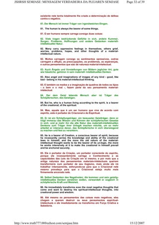 existente nele tenha totalmente lhe criado a determinação de defesa
contra o negativo.
81. Der Mensch ist immer Träger von irgendwelchen Dingen.
81. The human is always the bearer of some things.
81. O ser humano sempre carrega consigo duas coisas:
82. Viele tragen bedrückende Gefühle in sich, andere Kummer,
Sorgen, Probleme, Hoffnungen und andere Gedanken materiell-
intellektueller Natur.
82. Many carry oppressive feelings in themselves, others grief,
worries, problems, hopes, and other thoughts of a material-
intellectual nature.
82. Muitos carregam consigo os sentimentos opressivos, outros
carregam a aflição, as preocupações, os problemas, as esperanças,
e outros pensamentos que são de natureza material-intelectual.
83. Auch Ängste und Vorstellungen von Bildern jeglicher Art, gute
wie hässliche, gehören in sein materiell- intellektuelles Denken.
83. Also angst and imaginations of images of any kind - good, like
bad - belong in his material-intellectual thinking.
83. E também os medos e a imaginação de quadros de todos os tipos
- o bem e o mal -, fazem parte do seu pensamento material-
intelectual.
84. Der dem Geist lebende Mensch aber ist Träger des
Schöpferischen, des Geistigen.
84. But he, who is a human living according to the spirit, is a bearer
of the creational, of the spiritual.
84. Mas, aquele que é um ser humano que vive de acordo com
espírito, este é portador do Criacional e do Espiritual.
85. Er ist ein Schöpfungsträger, ein bewusster Geistträger, denn er
trägt immerzu das Wissen und Können der schöpferischen Gesetze
in sich; und je mehr ihn die alte Natur des materiell-intellektuellen
Denkens zum Träger ihrer Unlogik machen möchte, um so mehr
arbeitet er intensive daran, das Schöpferische in sich überwiegend
zu machen und fest zu verankern.
85. He is a bearer of Creation, a conscious bearer of spirit, because
he incessantly carries the knowledge and ability of the creational
laws in himself; and the more the old nature of the material-
intellectual thought wants to be the bearer of its un-logic, the more
he works intensively at it to make the creational in himself prevail
and be anchored securely.
85. Ele é portador da Criação, um portador consciente do espírito,
porque ele incessantemente carrega o Conhecimento e as
capacidades das Leis da Criação em si mesmo, e por mais que a
antiga natureza dos pensamentos materiais-intelectuais queiram
transformá-lo num portador de seu ilogismo, mais ainda ele irá
trabalhar intensamente, esforçando-se para que o Criacional nele
mesmo prevaleça para que o Criacional esteja muito mais
firmemente ancorado nele.
86. Selbst Gedanken des Negativsten, die kommen und sein geistig-
intellektuelles Denken zerstören wollen, verwandelt er sogleich in
schöpferische Kraft und Weisheit.
86. He immediately transforms even the most negative thoughts that
come and want to destroy his spiritual-intellectual thoughts, into
creational power and wisdom.
86. Até mesmo os pensamentos das coisas mais negativas, eles
chegam e querem destruir os seus pensamentos espiritual-
intelectuais e ele imediatamente os transforma em Força Criativa e
Sabedoria.
Page 32 of 39JSHRSH SEMJASE: MENSAGEM VERDADEIRA DA PLEJAREN SEMJASE
15/12/2007http://www.truth777.00freehost.com/semjase.htm
 