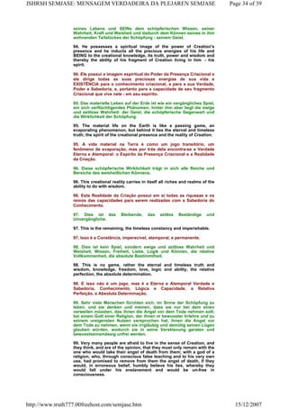 seines Lebens und SEINs dem schöpferischen Wissen, seiner
Wahrheit, Kraft und Weisheit und dadurch dem Können seines in ihm
wohnenden Teilstückes der Schöpfung - seinem Geist.
94. He possesses a spiritual image of the power of Creation's
presence and he inducts all the precious energies of his life and
BEING to the creational knowledge, its truth, power and wisdom and
thereby the ability of his fragment of Creation living in him - his
spirit.
94. Ele possui a imagem espiritual do Poder da Presença Criacional e
ele dirige todas as suas preciosas energias de sua vida e
EXISTÊNCIA para o conhecimento criacional, a para a sua Verdade,
Poder e Sabedoria, e, portanto para a capacidade de seu fragmento
Criacional que vive nele - em seu espírito.
95. Das materielle Leben auf der Erde ist wie ein vergängliches Spiel,
ein sich verflüchtigendes Phänomen; hinter ihm aber liegt die ewige
und zeitlose Wahrheit: der Geist, die schöpferische Gegenwart und
die Wirklichkeit der Schöpfung.
95. The material life on the Earth is like a passing game, an
evaporating phenomenon, but behind it lies the eternal and timeless
truth; the spirit of the creational presence and the reality of Creation.
95. A vida material na Terra é como um jogo transitório, um
fenômeno de evaporação, mas por trás dela encontra-se a Verdade
Eterna e Atemporal: o Espírito da Presença Criacional e a Realidade
da Criação.
96. Diese schöpferische Wirklichkeit trägt in sich alle Reiche und
Bereiche des weisheitlichen Könnens.
96. This creational reality carries in itself all riches and realms of the
ability to do with wisdom.
96. Esta Realidade da Criação possui em si todas as riquezas e os
reinos das capacidades para serem realizadas com a Sabedoria do
Conhecimento.
97. Dies ist das Bleibende, das zeitlos Beständige und
Unvergängliche.
97. This is the remaining, the timeless constancy and imperishable.
97. Isso é a Constância, imperecível, atemporal, e permanente.
98. Dies ist kein Spiel, sondern ewige und zeitlose Wahrheit und
Weisheit, Wissen, Freiheit, Liebe, Logik und Können, die relative
Vollkommenheit, die absolute Bestimmtheit.
98. This is no game, rather the eternal and timeless truth and
wisdom, knowledge, freedom, love, logic and ability, the relative
perfection, the absolute determination.
98. E isso não é um jogo, mas é a Eterna e Atemporal Verdade e
Sabedoria, Conhecimento, Lógica e Capacidade, a Relativa
Perfeição, e Absoluta Determinação.
99. Sehr viele Menschen fürchten sich, im Sinne der Schöpfung zu
leben, und sie denken und meinen, dass sie nur bei dem einen
verweilen müssten, das ihnen die Angst vor dem Tode nehmen soll;
bei einem Gott einer Religion, der ihnen in bewusster Irrlehre und zu
seinem ureigensten Nutzen versprochen hat, ihnen die Angst vor
dem Tode zu nehmen, wenn sie irrgläubig und demütig seinen Lügen
glauben würden, wodurch sie in seine Versklavung geraten und
bewusstseinsmässig unfrei werden.
99. Very many people are afraid to live in the sense of Creation, and
they think, and are of the opinion, that they must only remain with the
one who would take their angst of death from them; with a god of a
religion, who, through conscious false teaching and to his very own
use, had promised to remove from them the angst of death, if they
would, in erroneous belief, humbly believe his lies, whereby they
would fall under his enslavement and would be un-free in
consciousness.
Page 34 of 39JSHRSH SEMJASE: MENSAGEM VERDADEIRA DA PLEJAREN SEMJASE
15/12/2007http://www.truth777.00freehost.com/semjase.htm
 