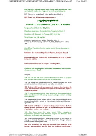 Billy Ich weiss, darüber haben wir ja schon öfters gesprochen. Doch
nun habe ich wieder eine Frage, die an mich gerichtet wurde.
Billy I know, we have already often spoken about that. ...
Billy Eu sei, nós já falamos a respeito disso ....
CONTATO DE SEMJASE COM BILLY MEIER
Semjases Kontakt mit Herr Billy Meier
Plejadisch-plejarische Kontaktberichte, Gespräche, Block 2
Kontakt nr. 45, Mittwoch, 25. Februar, 1975 03:04 Uhr
Verse/Linien von 138. bis 148.
Plejadian-Plejaren Contact reports, Dialogues, Block 2
Contact Nr. 45, Wednesday, February 25, 1975, 03:04hrs, lines 138 to
148.
(Non Official Translation from the original book in German Language by
Gaiaguys)
Relatórios dos Contatos Plejadianos-Plejaren, Diálogos, Bloco 2
Contato Número. 45, Quarta-Feira, 25 de Fevereiro de 1975, 03:04hrs,
linhas 138 até 148.
Passagens dos Diálogos de Semjase com Billy Meier.
(Tradução não oficial do livro original em língua alemã por J.Barreto,
sim eu mesmo... - Brasil)
Semjase:
138. Die Zahl 666 trifft wohl auf einen Menschen der Erde zu, zugleich
aber auch auf einen Ausserirdischen und auf beider Werk.
138. The number 666 points fully to one of the Earth humans, but at the
same time also to an extraterrestrial, and to the work of both.
138. O número 666 aponta completamente para um dos humanos da
Terra, mas ao mesmo tempo também para um extraterrestre, e para o
trabalho de ambos.
139. Zu beachten dabei ist aber, dass der irdische Mensch wider seinen
Willen zum Zahlenwert 666 gelangt ist, zum Antilogos nämlich, zur Lüge
und Unwahrheit.
139. But thereby to bear in mind is that the Earth human has arrived at the
numerical value 666 - namely to the Antilogos, to lies and falseness -
against his will.
139. Portanto então deve-se ter em mente que o ser humano da Terra
chegou ao valor numérico de 666 – ou seja ao Antilogos, as mentiras
e falsidades - contra a sua vontade.
140. Dies durch einen ihm wider seinen Willen zugegebenen
Lügennamen, gegeben durch Fanatiker, Lügner und Betrüger, durch
Religionen, Scharlatane und Machtgierige.
140. This (happened) through a false name attributed to him against his
will, given through fanatics, liars and deceivers, through religions,
scharlatans and power-greedy ones.
140. Isso aconteceu por meio de um falso nome atribuído a ele
contra a sua vontade e que foi dado por fanáticos, mentirosos e
Page 36 of 39JSHRSH SEMJASE: MENSAGEM VERDADEIRA DA PLEJAREN SEMJASE
15/12/2007http://www.truth777.00freehost.com/semjase.htm
 