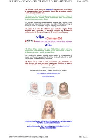 146. Jesus é o título falso para Jmmanuel que já durante o seu tempo
de vida se rebelou contra este título, porque ele reconhecia o futuro
e sabia o que seria feito dele.
147. Jesus ist der Wert Antilogos, das jedoch die christliche Kirche in
Antichrist umfälschte, weshalb ja auch die wahrliche Lehre Jmmanuels bis
zur Unkenntlichkeit verfälscht wurde.
147. Jesus is the value of Antilogos which, however, the Christian church
falsified/turned into antichrist, wherefore also indeed the true teachings of
Jmmanuel would be falsified to the point of being unrecognisable.
147. Jesus é o valor do Antilogos que, contudo, a igreja Cristã
falsificou para anticristo, e, portanto também os verdadeiros
ensinamentos de Jmmanuel ao ponto de serem irreconhecíveis
=Christus=666
=666=JESUS=JEZUS=GESÙ=XESUS=CHRISTUS=666=
148. Diese Dinge jedoch sind den Kabbalistikern schon seit rund
zweitausend Jahren bekannt, weshalb sie die Zahlenwerte dauernd zu
verfälschen versuchen, wie ich bereits erklärte.
148. These things are/were however already known by the Kabalistics for
around two thousand years wherefore they continually attempt to falsify
the numerical values as I already explained.
148. Estas coisas porém já eram conhecidas pelos Cabalistas por
volta de dois mil anos portanto eles tentam falsificar os valores
numéricos continuamente como eu já expliquei.
COPYRIGHT/Urheberrecht FIGU
Semjase-Silver-Star-Center, CH-8495 Schmidrüti ZH, Schweiz.
http://www.figu.org/de/figu/index.htm
http://shop.figu.org/
SÃO SERES HUMANOS E NÃO BICHOS OU MONSTROS COMO MOSTRAM AS
REVISTAS E LIVROS MENTIROSOS!!!
Vejam como são OS VERDADEIROS SERES HUMANOS
EXTRATERRESTRES!
Page 38 of 39JSHRSH SEMJASE: MENSAGEM VERDADEIRA DA PLEJAREN SEMJASE
15/12/2007http://www.truth777.00freehost.com/semjase.htm
 
