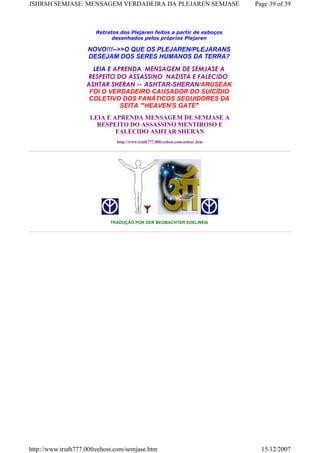 Retratos dos Plejaren feitos a partir de esboços
desenhados pelos próprios Plejaren
NOVO!!!-->>O QUE OS PLEJAREN/PLEJARANS
DESEJAM DOS SERES HUMANOS DA TERRA?
LEIA E APRENDA  MENSAGEM DE SEMJASE A
RESPEITO DO ASSASSINO  NAZISTA E FALECIDO 
ASHTAR SHERAN -- ASHTAR-SHERAN/ARUSEAK
FOI O VERDADEIRO CAUSADOR DO SUICÍDIO
COLETIVO DOS FANÁTICOS SEGUIDORES DA
SEITA '"HEAVEN'S GATE"
LEIA E APRENDA MENSAGEM DE SEMJASE A
RESPEITO DO ASSASSINO MENTIROSO E
FALECIDO ASHTAR SHERAN
http://www.truth777.00freehost.com/ashtar.htm
TRADUÇÃO POR DER BEOBACHTER EDELWEIß
Page 39 of 39JSHRSH SEMJASE: MENSAGEM VERDADEIRA DA PLEJAREN SEMJASE
15/12/2007http://www.truth777.00freehost.com/semjase.htm
 