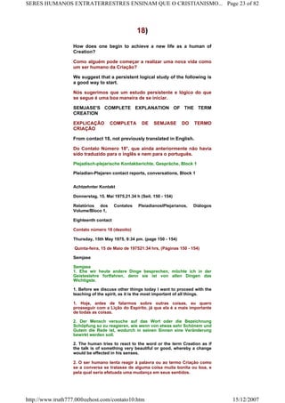 18)
How does one begin to achieve a new life as a human of
Creation?
Como alguém pode começar a realizar uma nova vida como
um ser humano da Criação?
We suggest that a persistent logical study of the following is
a good way to start.
Nós sugerimos que um estudo persistente e lógico do que
se segue é uma boa maneira de se iniciar.
SEMJASE'S COMPLETE EXPLANATION OF THE TERM
CREATION
EXPLICAÇÃO COMPLETA DE SEMJASE DO TERMO
CRIAÇÃO
From contact 18, not previously translated in English.
Do Contato Número 18°, que ainda anteriormente não havia
sido traduzido para o inglês e nem para o português.
Plejadisch-plejarische Kontakberichte, Gespräche, Block 1
Pleiadian-Plejaren contact reports, conversations, Block 1
Achtzehnter Kontakt
Donnerstag, 15. Mai 1975,21.34 h (Seit. 150 - 154)
Relatórios dos Contatos PleiadianoslPlejarianos, Diálogos
Volume/Bloco 1,
Eighteenth contact
Contato número 18 (dezoito)
Thursday, 15th May 1975, 9:34 pm. (page 150 - 154)
Quinta-feira, 15 de Maio de 197521:34 hrs, (Páginas 150 - 154)
Semjase
Semjase
1. Ehe wir heute andere Dinge besprechen, möchte ich in der
Geisteslehre fortfahren, denn sie ist von allen Dingen das
Wichtigste.
1. Before we discuss other things today I want to proceed with the
teaching of the spirit, as it is the most important of all things.
1. Hoje, antes de falarmos sobre outras coisas, eu quero
prosseguir com a Lição do Espírito, já que ela é a mais importante
de todas as coisas.
2. Der Mensch versuche auf das Wort oder die Bezeichnung
Schöpfung so zu reagieren, wie wenn von etwas sehr Schönem und
Gutem die Rede ist, wodurch in seinen Sinnen eine Veränderung
bewirkt werden soll.
2. The human tries to react to the word or the term Creation as if
the talk is of something very beautiful or good, whereby a change
would be effected in his senses.
2. O ser humano tenta reagir à palavra ou ao termo Criação como
se a conversa se tratasse de alguma coisa muita bonita ou boa, e
pela qual seria efetuada uma mudança em seus sentidos.
Page 23 of 82SERES HUMANOS EXTRATERRESTRES ENSINAM QUE O CRISTIANISMO...
15/12/2007http://www.truth777.00freehost.com/contato10.htm
 