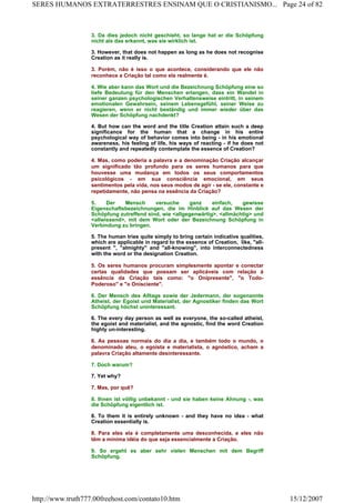 3. Da dies jedoch nicht geschieht, so lange hat er die Schöpfung
nicht als das erkannt, was sie wirklich ist.
3. However, that does not happen as long as he does not recognise
Creation as it really is.
3. Porém, não é isso o que acontece, considerando que ele não
reconhece a Criação tal como ela realmente é.
4. Wie aber kann das Wort und die Bezeichnung Schöpfung eine so
tiefe Bedeutung für den Menschen erlangen, dass ein Wandel in
seiner ganzen psychologischen Verhaltensweise eintritt, in seinem
emotionalen Gewahrsein, seinem Lebensgefühl, seiner Weise zu
reagieren, wenn er nicht beständig und immer wieder über das
Wesen der Schöpfung nachdenkt?
4. But how can the word and the title Creation attain such a deep
significance for the human that a change in his entire
psychological way of behavior comes into being - in his emotional
awareness, his feeling of life, his ways of reacting - if he does not
constantly and repeatedly contemplate the essence of Creation?
4. Mas, como poderia a palavra e a denominação Criação alcançar
um significado tão profundo para os seres humanos para que
houvesse uma mudança em todos os seus comportamentos
psicológicos - em sua consciência emocional, em seus
sentimentos pela vida, nos seus modos de agir - se ele, constante e
repetidamente, não pensa na essência da Criação?
5. Der Mensch versuche ganz einfach, gewisse
Eigenschaftsbezeichnungen, die im Hinblick auf das Wesen der
Schöpfung zutreffend sind, wie <allgegenwärtig>, <allmächtig> und
<allwissend>, mit dem Wort oder der Bezeichnung Schöpfung in
Verbindung zu bringen.
5. The human tries quite simply to bring certain indicative qualities,
which are applicable in regard to the essence of Creation, like, "all-
present ", "almighty" and "all-knowing", into interconnectedness
with the word or the designation Creation.
5. Os seres humanos procuram simplesmente apontar e conectar
certas qualidades que possam ser aplicáveis com relação à
essência da Criação tais como: "o Onipresente", "o Todo-
Poderoso" e "o Onisciente".
6. Der Mensch des Alltags sowie der Jedermann, der sogenannte
Atheist, der Egoist und Materialist, der Agnostiker finden das Wort
Schöpfung höchst uninteressant.
6. The every day person as well as everyone, the so-called atheist,
the egoist and materialist, and the agnostic, find the word Creation
highly un-interesting.
6. As pessoas normais do dia a dia, e também todo o mundo, o
denominado ateu, o egoísta e materialista, o agnóstico, acham a
palavra Criação altamente desinteressante.
7. Doch warum?
7. Yet why?
7. Mas, por quê?
8. Ihnen ist völlig unbekannt - und sie haben keine Ahnung -, was
die Schöpfung eigentlich ist.
8. To them it is entirely unknown - and they have no idea - what
Creation essentially is.
8. Para eles ela é completamente uma desconhecida, e eles não
têm a mínima idéia do que seja essencialmente a Criação.
9. So ergeht es aber sehr vielen Menschen mit dem Begriff
Schöpfung.
Page 24 of 82SERES HUMANOS EXTRATERRESTRES ENSINAM QUE O CRISTIANISMO...
15/12/2007http://www.truth777.00freehost.com/contato10.htm
 