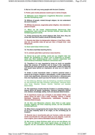 9. But so it is with very many people with the term Creation.
9. Porém, para muitas pessoas é assim que é o termo Criação.
10. Milliarden durch Religionen irregeführte Menschen verstehen
das Wort Schöpfung nicht.
10. Billions of people, misled through religion, do not understand
the word Creation.
10. Bilhões de pessoas, enganadas pelas religiões, não entendem a
palavra Criação.
11. Wenn sie die irreale religionsmässige Benennung Gott
aussprechen, dann sind sie der verirrten Ansicht, dass damit die
Schöpfung genannt werde.
11. If they pronounce the unreal religious title, God, then, they are
of the lost view that Creation would be thereby named.
11. Quando elas falam da designação religiosa e irreal Deus, então,
elas são da perdida visão de que por isso a Criação teria essa
designação.
12. Doch welch böse Irrlehre ist das.
12. Yet what a bad false teaching that is.
12. E, contudo quão falsa e perversa é essa doutrina.
13. Darum ist es sehr wichtig, soviel wie nur möglich über das
Wesen der Schöpfung zu wissen und in Erfahrung zu bringen,
damit das Wort bedeutungsvoll wird, innerlich emporhebt und
einen Eindruck hinterlässt, sobald es vernommen wird.
13. Therefore it is very important to know as much as possible
about the essence of Creation and to bring it into experience,
therewith the word would be more meaningful, raised up internally
and would leave behind an impression as soon as is it taken in
hand.
13. Então é muito importante saber o máximo possível sobre a
essência da Criação e ampliar o aprendizado, e onde a palavra teria
muito mais significado, elevando-se interiormente, e deixando para
trás uma impressão, assim que isso for levado em consideração.
14. Die Erfahrung offenbart, dass die Schöpfung unendliche Schönheit
ist, eine Schönheit über aller Schönheit, grenzenloses, intensives Glück
ohne Ende, Weisheit, Wissen, Können, Wahrheit und absolute
Bestimmtheit.
14. The experience reveals that the Creation is unending beauty, a
beauty above all beauty, borderless, intensive happiness without
end, wisdom, knowledge, ability, truth and absolute determination.
14. A experiência revela que a Criação é uma beleza infinita, uma
beleza acima de tudo o que é belo, ilimitada, intensa, e infinita
felicidade, Sabedoria, Conhecimento, habilidades, Verdade, e
Absoluta Determinação.
15. Ist dies vom Menschen erkannt, dann führt er jede seiner
Freuden sogleich auf ihren Ursprung zurück, auf die unendliche
Schöpfungsfreude.
15. When that is recognised by the human then he leads every one
of his joys instantly back to its origin, to the un-ending joy of
Creation.
15. Quando isso é reconhecido pelo ser humano, então ele estará
sendo reconduzido de volta para todas as suas alegrias, e para as
suas origens, para a eterna felicidade infinita da Criação.
16. Wo immer er etwas Schönes sieht, sei es nun eine Blume, ein
Tier oder ein Mensch oder sonst irgend etwas, so bringt er es
sogleich mit der unendlichen Schönheit der Schöpfung selbst in
Page 25 of 82SERES HUMANOS EXTRATERRESTRES ENSINAM QUE O CRISTIANISMO...
15/12/2007http://www.truth777.00freehost.com/contato10.htm
 