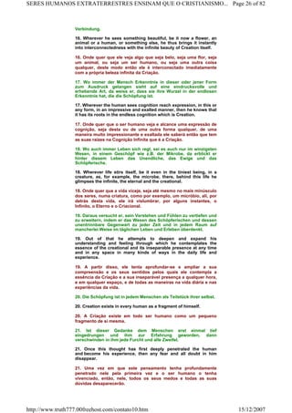Verbindung.
16. Wherever he sees something beautiful, be it now a flower, an
animal or a human, or something else, he thus brings it instantly
into interconnectedness with the infinite beauty of Creation itself.
16. Onde quer que ele veja algo que seja belo, seja uma flor, seja
um animal, ou seja um ser humano, ou seja uma outra coisa
qualquer, deste modo então ele é interconectado imediatamente
com a própria beleza infinita da Criação.
17. Wo immer der Mensch Erkenntnis in dieser oder jener Form
zum Ausdruck gelangen sieht auf eine eindrucksvolle und
erhebende Art, da weiss er, dass sie ihre Wurzel in der endlosen
Erkenntnis hat, die die Schöpfung ist.
17. Wherever the human sees cognition reach expression, in this or
any form, in an impressive and exalted manner, then he knows that
it has its roots in the endless cognition which is Creation.
17. Onde quer que o ser humano veja e alcance uma expressão de
cognição, seja desta ou de uma outra forma qualquer, de uma
maneira muito impressionante e exaltada ele saberá então que tem
as suas raízes na Cognição Infinita que é a Criação.
18. Wo auch immer Leben sich regt, sei es auch nur im winzigsten
Wesen, in einem Geschöpf wie z.B. der Mikrobe, da erblickt er
hinter diesem Leben das Unendliche, das Ewige und das
Schöpferische.
18. Wherever life stirs itself, be it even in the tiniest being, in a
creature, as, for example, the microbe, there, behind this life he
glimpses the infinite, the eternal and the creational.
18. Onde quer que a vida viceje, seja até mesmo no mais minúsculo
dos seres, numa criatura, como por exemplo, um micróbio, ali, por
detrás desta vida, ele irá vislumbrar, por alguns instantes, o
Infinito, o Eterno e o Criacional.
19. Daraus versucht er, sein Verstehen und Fühlen zu vertiefen und
zu erweitern, indem er das Wesen des Schöpferischen und dessen
unentrinnbare Gegenwart zu jeder Zeit und in jedem Raum auf
mancherlei Weise im täglichen Leben und Erleben überdenkt.
19. Out of that he attempts to deepen and expand his
understanding and feeling through which he contemplates the
essence of the creational and its inseparable presence at any time
and in any space in many kinds of ways in the daily life and
experience.
19. A partir disso, ele tenta aprofundar-se e ampliar a sua
compreensão e os seus sentidos pelos quais ele contempla a
essência da Criação e a sua inseparável presença a qualquer hora,
e em qualquer espaço, e de todas as maneiras na vida diária e nas
experiências da vida.
20. Die Schöpfung ist in jedem Menschen als Teilstück ihrer selbst.
20. Creation exists in every human as a fragment of himself.
20. A Criação existe em todo ser humano como um pequeno
fragmento de si mesma.
21. Ist dieser Gedanke dem Menschen erst einmal tief
eingedrungen und ihm zur Erfahrung geworden, dann
verschwinden in ihm jede Furcht und alle Zweifel.
21. Once this thought has first deeply penetrated the human
and become his experience, then any fear and all doubt in him
disappear.
21. Uma vez em que este pensamento tenha profundamente
penetrado nele pela primeira vez e o ser humano o tenha
vivenciado, então, nele, todos os seus medos e todas as suas
dúvidas desaparecerão.
Page 26 of 82SERES HUMANOS EXTRATERRESTRES ENSINAM QUE O CRISTIANISMO...
15/12/2007http://www.truth777.00freehost.com/contato10.htm
 