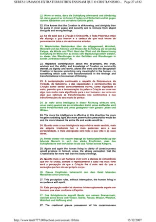 22. Wenn er weiss, dass die Schöpfung allwissend und allmächtig
ist, dann gewinnt er im Innern Frieden und Sicherheit und ist gegen
dumme Gedanken und verkehrte Gefühle gefeit.
22. If he knows that the Creation is all-knowing, and almighty then
he gains in inner peace and security and is immune from stupid
thoughts and wrong feelings.
22. Se ele sabe que a Criação é Onisciente, e Toda-Poderosa então
ele alcança a paz interior e a certeza de que está imune de
pensamentos tolos e de sentimentos errados.
23. Wiederholtes Nachdenken über die Allgegenwart, Wahrheit,
Weisheit und das Können und Wissen der Schöpfung als beständig
Ewiges, als Würde und Wert, lässt das Wort und die Bezeichnung
Schöpfung im Menschen zu etwas sehr Bedeutungsvollem werden,
zu etwas, das Wandlungen in den Gefühlen und Wandlungen in
seiner Denkweise hervorruft.
23. Repeated contemplation about the all-present, the truth,
wisdom and the ability and knowledge of Creation as constantly
eternal, as dignity and worth, allows the word and the designation
Creation to become something very meaningful in the human - to
something which calls forth transformations in the feelings and
transformations in his manner of thinking.
23. A contemplação continuada a respeito da Onipresença, da
Verdade, da Sabedoria, e das capacidades e conhecimentos da
Criação como sendo constantemente eterna, como dignidade e
valor, permite que a denominação da palavra Criação se torne em
algo com muito mais significado para o ser humano - se torna em
algo que estimula as transformações nos sentimentos e nas
transformações do seu modo de pensar.
24. Je mehr seine Intelligenz in dieser Richtung wirksam wird,
umso mehr gewinnt sie an strahlendem Licht, umso kraftvoller wird
seine Persönlichkeit und umso gesegneter sein ganzes Leben und
Wirken.
24. The more his intelligence is effective in this direction the more
he gains radiating light, the more powerful his personality would be
and the more blessed his entire life and works would be.
24. Quanto mais a sua inteligência seja efetiva neste sentido, mais
ele adquire irradiando luz, e mais poderosa será a sua
personalidade, e mais abençoada será toda a sua vida e as suas
obras.
25. Immer wieder von neuem erzeugt der bewusstseinsmässig klar
lebende Mensch in sich das starke Empfinden, dass das
Schöpferische weit wirklicher ist als das Fühlen seines Körpers.
25. Again and again the human living in clarity of consciousness
would produce in himself, anew, the strong perception that the
Creational is far more real than his body's feelings.
25. Quanto mais o ser humano viver com a clareza de consciência
que lhe foi criada, sempre e repetidamente e cada vez mais forte
será a percepção de que a Criação lhe é mais real do que a
sensação que tem de seu próprio corpo.
26. Dieses Empfinden beherrscht den dem Geist lebenden
Menschen ohne Unterlass.
27. This perception rules, without interruption, the human living in
accordance with spirit.
26. Esta percepção então irá dominar ininterruptamente aquele ser
humano que viver conforme o Espírito.
27. Das Schöpferische ergreift Besitz von seinem Bewusstsein,
weshalb seine Sinne voll Frieden, Stärke, Freude, Wissen, Weisheit,
Wahrheit und Hoffnung sind.
27. The creational grasps possession of his consciousness
Page 27 of 82SERES HUMANOS EXTRATERRESTRES ENSINAM QUE O CRISTIANISMO...
15/12/2007http://www.truth777.00freehost.com/contato10.htm
 
