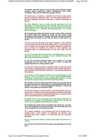 39. Indeed, the path does not end at this point, because further
seeking, further searching, further development and further
recognition lead into the borderless duration of time.
39. Ainda que na verdade o caminho não termine neste ponto,
porque buscando ainda mais além, por mais desenvolvimento, e
por mais cognição adicional levará para a Eterna Perenidade do
Tempo.
40. Alles Mögliche mag im Laufe der Zeit geschehen und die
Menschen von vorgenommenem Tun abhalten, doch der dem Geist
lebende Mensch kennt keine Grenzen und lässt sich durch keinerlei
Vorkommnisse oder schlechte Zukunftsaussichten von seinen
Zielen abbringen.
40. Everything possible may happen in the course of time, and hold
the human back from taking up deeds, yet the human living
according to spirit knows no borders and does not allow himself to
be kept from his goals by any kind of events or bad future out-
looks.
40. Com o decorrer do tempo tudo pode acontecer, o que impedirá
o ser humano de realizar as suas ações, porém o ser humano que
vive de acordo com o espírito não conhece quaisquer fronteiras e
não se deixa ser impedido de realizar os seus objetivos por
quaisquer tipos de acontecimentos ou por uma visão ruim do
futuro.
41. Für ihn existiert die Zukunft bereits in der Gegenwart, so es gilt,
alles hier und jetzt tun zu müssen, um den höchsten Geistes- und
Bewusstseinszustand zu erreichen.
41. For him the future already exists in the present, so it is that
everything must be done here and now in order to reach the
highest spiritual and consciousness state.
41. Para ele o futuro já existe no presente, assim é para que assim
tudo possa ser realizado aqui e agora de modo a poder alcançar o
mais elevado plano espiritual e alcançar o mais elevado Estado de
Consciência.
42. Er kennt nicht die Angst der Zukunft und nicht die Angst vor der
Zukunft, denn sie existieren nur in einer materiell-intellektuellen
Denkweise, niemals aber im geistig-intellektuellen Denken, in dem
die Zukunft so gegenwärtig ist wie die Gegenwart selbst.
42. He does not know angst about the future and not angst before
the future because they only exist in a material-intellectual way of
thought, but never in spiritual-intellectual thinking, in which the
future is as present as the present itself.
42. Ele não conhece o medo do futuro, e não teme diante do futuro,
porque este só existe no modo de pensamento material-intelectual,
mas nunca no pensamento espiritual-intelectual e no qual o futuro
está tão presente quanto o próprio presente.
43. Dadurch kann und vermag der dem Geist lebende Mensch die
Probleme von morgen und übermorgen bereits hier und jetzt zu
lösen und in die gewünschten Bahnen zu lenken.
43. Thereby the human living according to the spirit can, and may,
solve the problems of tomorrow and the next day already here and
now, and guide them in the desired paths.
43. E assim, portanto, o ser humano que vive de acordo com o
espírito pode, e deve resolver os problemas do amanhã e dos
próximos dias aqui e agora, e os direciona para os caminhos
desejados.
44. Für und mit dem Geist zu denken bringt jeder Lebensform nur
Vorteile.
44. To think for and with the spirit brings only advantage to any life-
form.
Page 30 of 82SERES HUMANOS EXTRATERRESTRES ENSINAM QUE O CRISTIANISMO...
15/12/2007http://www.truth777.00freehost.com/contato10.htm
 