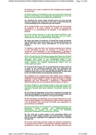 44. Pensar com e para o espírito só traz vantagens para qualquer
forma de vida.
45. Daher erhebe sich der Mensch mehr und mehr durch intensives
Suchen und Forschen in den Stand des Geistesdenkens und in das
Wissen um die schöpferische Wahrheit und Weisheit.
45. Therefore the human raises himself more and more through
intensive seeking and searching in the state of spirit-thinking and
in the knowledge of the creational truth and wisdom.
45. E, portanto então, o ser humano eleva-se cada vez mais através
da pesquisa e da busca intensa no estado de pensamento
espiritual e no conhecimento da Verdade, e da Sabedoria da
Criação.
46. Immer wieder erzeuge er in sich das starke Empfinden, dass
etwas da ist, das ihm unermessliche Kraft gibt und von irrealen
Annahmen frei macht; die Wahrheit der Schöpfung.
46. Again and again he produces in himself the strong perception
that something is there which gives him immeasurable power and
makes him free from unreal assumptions; (it is) the truth of
Creation.
47. Sempre e cada vez mais o ser humano produzirá em si mesmo
a forte percepção de que ele encontra, no Oceano de Luz
Criacional, a sua Sabedoria, o seu Conhecimento, a Verdade, a
Lógica, e o Amor, que primeiramente possibilita O EXISTIR da Vida.
48. Die Freude des der Schöpfung zugewandten Menschen besteht
darin, dem Schöpferischen und der Schöpfung seine Verehrung zu
bezeugen; dies, indem er den allmächtigen Willen in den
schöpferischen Gesetzen akzeptiert und die absolute Bestimmtheit
dieser Gesetze zur eigenen Bestimmung macht und sie
nutzbringend auswertet.
48. The joy of the human who is turned towards Creation exists as
a result of his reverence produced from the creational and
Creation; (it is) this, in which he accepts the almighty will in the
creational laws and turns the absolute determination of these laws
to his own determination and practically employs them.
48. A alegria do ser humano que está voltado para a Criação e
existente como um resultado de sua reverencia que foi criada pelo
criacional e pela Criação; é aquilo no qual ele aceita a vontade
poderosa nas Leis Criacionais e transforma a Determinação
Absoluta dessas Leis em sua própria determinação e as aplica.
49. Seine Hingabe in die Gesetze bringt er durch das Lernen und
die Nutzung aller geistigen und bewusstseinsmässigen Fakten zum
Ausdruck, niemals aber durch Glauben, Annahmen, Dienen und
Demut.
49. He brings his dedication to the laws to expression through the
learning and utilization of all spiritual and consciousness facts, but
never through belief, assumptions, serving and humility.
49. Ele expressa a sua dedicação às Leis naquilo que traz em si por
meio da aprendizagem e da utilização de todos os fatos espirituais
e da consciência; mas nunca por convicção, por suposições, ou
por reverência e humildade.
50. Die einzige Art zu lernen besteht im unablässigen Bemühen und
Bestreben, höhere geistige und bewusstseinsmässige
Erkenntnisse zu erlangen und die dadurch zur Entfaltung
gebrachten Fähigkeiten in Anwendung zu bringen.
50. The only way to learn exists in the unremitting efforts and
striving to obtain higher spiritual and consciousness cognitions
and to bring the capabilities into application which have unfolded
through this.
50. O único modo para aprender existe nos esforços constantes e
no esforço para se obter a mais elevada cognição espiritual e da
consciência e trazer as capacidades que se desenvolveram por
Page 31 of 82SERES HUMANOS EXTRATERRESTRES ENSINAM QUE O CRISTIANISMO...
15/12/2007http://www.truth777.00freehost.com/contato10.htm
 