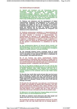 meio desses esforços em aplicação.
51. Geduld und Ausdauer und die Entwicklung höheren
Verstehens, Erkennung und Anwendung der kosmischen und
universellen Liebe, Vertiefung des geistigen und
bewusstseinsmässigen Wissens und Könnens sowie die
Ausschaltung materiell-intellektueller Denkpotenzen wie Egoismus,
Materialismus, Stolz, Neid, Gier und Eifersucht usw. sind dabei von
ausschlaggebender Bedeutung, denn nur dies gewährleistet die
Erkennung und Befolgung der schöpferischen Gesetze.
51. Patience and endurance and the development of higher
understanding, recognition and engagement of the cosmic and
universal love, deepening of the spiritual and consciousness
knowledge and ability, as well as the shutting-out of material-
intellectual thought powers, like egoism, materialism, pride, envy,
greed and jealousy and so forth, are thereby of decisive
significance, because only this guarantees the recognition and
obedience to the creational laws.
51. Paciência, perseverança, resistência, e o desenvolvimento da
mais elevada compreensão, o reconhecimento, e o compromisso
do Amor Cósmico e Universal, o aprofundamento nos
conhecimentos do espiritual e das capacidades e também no
bloqueio das forças do pensamento material-intelectual tais como
o egoísmo, o materialismo, o orgulho, a inveja, a ganância e o
ciúmes e assim por diante são de significados decisivos, porque
só isto garante o reconhecimento e a obediência às Leis da
Criação.
52. Der geistdenkende Mensch ist dauernd darum bemüht, die
Schöpfung auf sich zu lenken und sie in sich erkennbar zu machen,
dies auf dem Wege, dass er das für normale Menschen Unmögliche
möglich zu machen versucht - und zwar mit Erfolg.
52. The spiritually thinking human constantly works to guide
Creation to himself and to make it recognisable in himself, on the
way to attempting to make possible that which is impossible for
normal people - and indeed with success.
52. O ser humano que pensa espiritualmente trabalha
constantemente se esforçando para direcionar a Criação para si
mesmo e para fazer com que esta seja reconhecida nele mesmo, no
seu caminho tentando tomar possível aquilo que é impossível para
as pessoas normais - e realmente o faz com sucesso.
53. Tag um Tag, Monat um Monat und Jahr um Jahr ruft der dem
Geist zugetane Mensch das Schöpferische an und gewinnt dadurch
an Wissen, Weisheit, Liebe, Logik, Wahrheit und Kraft, bis er
schliesslich das Schöpferische in sich erfährt und es auszuwerten
vermag, wodurch es ihm wirklicher wird als das Fühlen seines
Körpers.
53. Day after day, month after month and year after year the human
who is devoted to the spirit calls on the Creational and thereby
gains in knowledge, wisdom, love, logic, truth and power, until he
finally experiences the Creational in himself, and may get the full
useful value of it, whereby it would be more real to him that the
feelings of his body.
53. Dia após dia, mês após mês, e ano após ano, o ser humano que
se dedica aos chamados do espírito pelo Criacional e, por isso,
adquire Conhecimento, Sabedoria, Amor, Lógica, Verdade e Força,
até que finalmente vivencie o Criacional em si mesmo, e assim com
isso pode adquirir o seu completo valor útil, o qual, para ele, é
muito mais real do que a sensação que tem de seu próprio corpo.
54. Während er mit andern Menschen Umgang pflegt und mit ihnen
spricht, sieht er nur das Schöpferische vor sich.
54. While he maintains social intercourse with other people and
speaks with them he sees only the creational before him.
54. E quando ele mantém um relacionamento social com as outras
pessoas e fala com elas diante dele ele só enxerga apenas o
Page 32 of 82SERES HUMANOS EXTRATERRESTRES ENSINAM QUE O CRISTIANISMO...
15/12/2007http://www.truth777.00freehost.com/contato10.htm
 