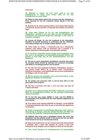 Criacional.
55. Während er andere vor sich sieht, sieht er nur das
Schöpferische in ihnen, denn immer steht für ihn das
Schöpferische an erster Stelle.
55. While he sees others before him, he sees only the creational in
them, because for him the creational always stands in the first
position.
55. Quando ele vê outras pessoas diante, ele enxerga nelas apenas
o Criacional, porque para ele o Criacional está sempre em primeiro
lugar.
56. Unter allen Dingen ist für ihn das Schöpferische das
Allergrösste, weshalb in ihm sich alles mit dem Schöpferischen
konfrontiert und materielle Dinge kein Verlangen in ihm mehr zu
erwecken vermögen.
56. Among all things, for him the creational is the all-greatest,
therefore in himself everything is confronted with the creational,
and material things may no longer awaken desires in him.
56. Entre todas as coisas, o Criacional para ele é Onipotente,
portanto, nele mesmo, tudo se confronta com a Criação, e as
coisas materiais já não lhe podem mais despertar desejos.
57. Er ist keinen materiellen Versuchungen mehr ausgesetzt, denn
das, was er als geistiges und bewusstseinsmässiges Wissen und
Können in sich birgt, das ist sein Gesprächspartner und sein
Wegweiser.
57. He has no more materialistic temptations, because that which
he conceals within himself as spiritual and conscious knowledge
and ability is his dialogue partner and his guide.
57. Ele não tem mais quaisquer tentações materialistas, porque o
que possui oculto dentro de si mesmo como conhecimento
espiritual consciente e suas habilidades são os seus companheiros
de diálogo, e são os seus guias.
58. Mit ihm spricht und unterhält er sich und mit ihm lebt er in den
gegebenen Gesetzen der Schöpfung.
58. He speaks and converses with it, and he lives with it in the
given laws of the Creation.
58. Ele fala e conversa com eles, e vive com eles, nas Leis da
Criação indicadas.
59. Diese Art zu leben bedeutet das SEIN in Wahrheit, und dieses
SEIN ist unvergleichlich schöner als die schönste Erscheinung
dieses Universums.
59. To live this way means BEING in truth, and this BEING is
incomparably more beautiful that the most beautiful appearance of
the universe.
59. Viver deste modo significa EXISTIR em Verdade, e este EXISTIR
é incomparavelmente mais belo do que a mais bela das aparências
do Universo.
60. Nichts vermag einen so entwickelten Menschen mehr (noch) in
Versuchung zu bringen, nicht der grösste Reichtum der Welt und
nicht eine ihm geltende Todesdrohung bösgesinnter Kreaturen.
60. Nothing may bring such a developed human any more into
temptation, not the greatest wealth of the world and not one death
threat aimed at him by an evil-sensed creature.
60. Nada mais poderá levar um ser humano assim tão desenvolvido
à tentação, nem a maior das riquezas do mundo, e nem uma
ameaça de morte dirigida a ele por alguma criatura de má intenção.
61. Sein innerer Reichtum im Schöpferischen ist unerschöpflich
Page 33 of 82SERES HUMANOS EXTRATERRESTRES ENSINAM QUE O CRISTIANISMO...
15/12/2007http://www.truth777.00freehost.com/contato10.htm
 
