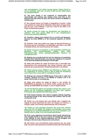 und unvergänglich, und nichts vermag irgend- weIche Furcht in
ihm zu erwecken, denn das, mit dem er lebt und sein SEIN belebt,
ist unendliche Macht.
61. His inner wealth in the creational is inexhaustible and
imperishable and nothing may awaken some such fear in him
because that with which he lives, and which enlivens his BEING, is
infinite power
61. Sua riqueza interior da Criação é inesgotável e imortal, e nada
mais poderá ser capaz de lhe despertar medo algum porque aquilo
que ele vive e que frutificou, e que dá a vida ao seu SER, é um
Poder infinitamente superior.
62. Nichts vermag ihn daher zur Unwahrheit und Falschheit zu
verleiten, denn sein ganzes SEIN ist in der schöpferischen
Erkennung unendliche Wahrheit.
62. Therefore nothing may mislead him to un-truth and falseness,
because his entire BEING is in the creational cognition of infinite
truth.
62. Portanto, nada mais poderá ser capaz de descaminhar-lhe ou
de levá-lo para as inverdades e às falsidades, pois todo o seu SER
é Verdade Infinita, em reconhecimento da Criação.
63. Nichts vermag ihn irrezuführen in der Dunkelheit irreführender
Gedanken von aussenstehenden Kräften, denn jeder
Sekundenbruchteil seines geistig-intellektuellen Denkens ist
unendliches Licht.
63. Nothing may wrongly lead him into the darkness of misleading
thoughts from external powers, because any fragment of a second
of his spiritual-intellectual thinking is infinite light.
63. Nada mais poderá ser capaz de levá-lo para a escuridão dos
descaminhos dos pensamentos das forças externas, pois cada
partícula de seu pensamento intelectual-espiritual é Luz Infinita.
64. Nichts vermag seinen SEINsinn der Wahrheit zu ändern oder
ihn unglücklich zu machen, denn er lebt im SEIN der Schöpfung
und in ihrem Sinn, und er lebt in unendlicher Freude.
64. Nothing may change his BEING-sense of the truth or make him
unhappy, because he lives in the BEING of Creation and in its
sense, and he lives in un-ending joy.
64. Nada mais poderá ser capaz de alterar o seu sentido de
EXISTÊNCIA da Verdade ou de fazê-lo infeliz, porque ele Vive no
sentido da EXISTÊNCIA da Criação, e vive em alegria infinita.
65. Hat der Mensch jedoch den geistigen Dingen des Lebens, sich
selbst und der Schöpfung gegenüber eine böse oder negative
Einstellung, dann gedeiht ihm überhaupt nichts.
65. If the human however, has a bad or negative attitude regarding
the spiritual things of life, about himself and Creation, then he will
not flourish at all.
65. Porém, se o ser humano tem uma atitude ruim e negativa em
relação às coisas espirituais da vida e em relação a si mesmo e a
Criação, então o ser humano absolutamente não irá florescer.
66. Selbst ein sehr günstiger Umstand, der sonst sehr wertvoll
wäre, wird ihm zur Quelle von Unglück und Unfrieden, wenn seine
Einstellung nur materiell-intellektuell ist und seine Gedanken und
Gefühle auch in dieser Form die Umwelt beeinflussen.
66. Even a very opportune circumstance which would otherwise be
very valuable would, to him, be a source of unhappiness and strife
if his attitude is only material-intellectual and his thoughts and
feelings in this form also influence the environment.
66. Até mesmo uma circunstância muito oportuna que, por outro
lado, lhe seria muito preciosa se transforma para ele numa fonte de
Page 34 of 82SERES HUMANOS EXTRATERRESTRES ENSINAM QUE O CRISTIANISMO...
15/12/2007http://www.truth777.00freehost.com/contato10.htm
 