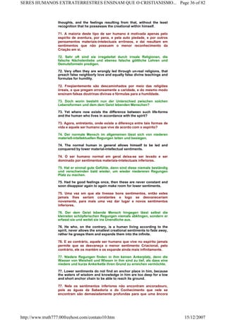 thoughts, and the feelings resulting from that, without the least
recognition that he possesses the creational within himself.
71. A maioria deste tipo de ser humano é motivada apenas pelo
espírito de aventura, por pena, e pela auto piedade, e por outros
pensamentos materiais-intelectuais errôneos, e dai resultam em
sentimentos que não possuem o menor reconhecimento da
Criação em si.
72. Sehr oft sind sie irregeleitet durch irreale Religionen, die
falsche Nächstenliebe und ebenso falsche göttliche Lehren und
Demutsformeln predigen.
72. Very often they are wrongly led through un-real religions, that
preach false neighborly love and equally false divine teachings and
formulas for humility.
72. Freqüentemente são descaminhados por meio das religiões
irreais, e que pregam erroneamente a caridade, e do mesmo modo
ensinam falsas doutrinas divinas e fórmulas para a humildade.
73. Doch worin besteht nun der Unterschied zwischen solchen
Lebensformen und dem dem Geist lebenden Menschen?
73. Yet where now exists the difference between such life-forms
and the human who lives in accordance with the spirit?
73. Agora, entretanto, onde existe a diferença entre tais formas de
vida e aquele ser humano que vive de acordo com o espírito?
74. Der normale Mensch im allgemeinen lässt sich von niederen
materiell-intellektuellen Regungen leiten und besiegen.
74. The normal human in general allows himself to be led and
conquered by lower material-intellectual sentiments.
74. O ser humano normal em geral deixa-se ser levado e ser
dominado por sentimentos materiais-intelectuais inferiores.
75. Hat er einmal gute Gefühle, dann sind diese niemals beständig
und verschwinden bald wieder, um wieder niedereren Regungen
Platz zu machen.
75. Had he good feelings once, then these are never constant and
soon disappear again to again make room for lower sentiments.
75. Uma vez em que ele tivesse bons sentimentos, então estes
jamais lhes seriam constantes e logo se desvaneceriam
novamente, para mais uma vez dar lugar a novos sentimentos
inferiores.
76. Der dem Geist lebende Mensch hingegen lässt selbst die
kleinsten schöpferischen Regungen niemals abklingen, sondern er
erfasst sie und weitet sie ins Unendliche aus.
76. He who, on the contrary, is a human living according to the
spirit, never allows the smallest creational sentiments to fade away,
rather he grasps them and expands them into the infinite.
76. E ao contrário, aquele ser humano que vive no espírito jamais
permite que se desvaneça o menor sentimento Criacional, pelo
contrário, ele os mantém e os expande ainda mais infinitamente.
77. Niedere Regungen finden in ihm keinen Ankerplatz, denn die
Wasser von Weisheit und Wissen in ihm sind zu tief, als dass eine
niedere und kurze Ankerkette ihren Grund zu erreichen vermöchte.
77. Lower sentiments do not find an anchor place in him, because
the waters of wisdom and knowledge in him are too deep for a low
and short anchor chain to be able to reach its ground.
77. Nele os sentimentos inferiores não encontram ancoradouro,
pois as águas da Sabedoria e do Conhecimento que nele se
encontram são demasiadamente profundas para que uma âncora
Page 36 of 82SERES HUMANOS EXTRATERRESTRES ENSINAM QUE O CRISTIANISMO...
15/12/2007http://www.truth777.00freehost.com/contato10.htm
 
