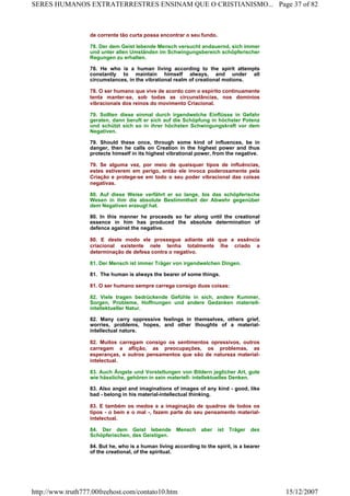 de corrente tão curta possa encontrar o seu fundo.
78. Der dem Geist lebende Mensch versucht andauernd, sich immer
und unter allen Umständen im Schwingungsbereich schöpferischer
Regungen zu erhalten.
78. He who is a human living according to the spirit attempts
constantly to maintain himself always, and under all
circumstances, in the vibrational realm of creational motions.
78. O ser humano que vive de acordo com o espírito continuamente
tenta manter-se, sob todas as circunstâncias, nos domínios
vibracionais dos reinos do movimento Criacional.
79. Sollten diese einmal durch irgendwelche Einflüsse in Gefahr
geraten, dann beruft er sich auf die Schöpfung in höchster Potenz
und schützt sich so in ihrer höchsten Schwingungskraft vor dem
Negativen.
79. Should these once, through some kind of influences, be in
danger, then he calls on Creation in the highest power and thus
protects himself in its highest vibrational power, from the negative.
79. Se alguma vez, por meio de quaisquer tipos de influências,
estes estiverem em perigo, então ele invoca poderosamente pela
Criação e protege-se em todo o seu poder vibracional das coisas
negativas.
80. Auf diese Weise verfährt er so lange, bis das schöpferische
Wesen in ihm die absolute Bestimmtheit der Abwehr gegenüber
dem Negativen erzeugt hat.
80. In this manner he proceeds so far along until the creational
essence in him has produced the absolute determination of
defence against the negative.
80. E deste modo ele prossegue adiante até que a essência
criacional existente nele tenha totalmente lhe criado a
determinação de defesa contra o negativo.
81. Der Mensch ist immer Träger von irgendwelchen Dingen.
81. The human is always the bearer of some things.
81. O ser humano sempre carrega consigo duas coisas:
82. Viele tragen bedrückende Gefühle in sich, andere Kummer,
Sorgen, Probleme, Hoffnungen und andere Gedanken materiell-
intellektueller Natur.
82. Many carry oppressive feelings in themselves, others grief,
worries, problems, hopes, and other thoughts of a material-
intellectual nature.
82. Muitos carregam consigo os sentimentos opressivos, outros
carregam a aflição, as preocupações, os problemas, as
esperanças, e outros pensamentos que são de natureza material-
intelectual.
83. Auch Ängste und Vorstellungen von Bildern jeglicher Art, gute
wie hässliche, gehören in sein materiell- intellektuelles Denken.
83. Also angst and imaginations of images of any kind - good, like
bad - belong in his material-intellectual thinking.
83. E também os medos e a imaginação de quadros de todos os
tipos - o bem e o mal -, fazem parte do seu pensamento material-
intelectual.
84. Der dem Geist lebende Mensch aber ist Träger des
Schöpferischen, des Geistigen.
84. But he, who is a human living according to the spirit, is a bearer
of the creational, of the spiritual.
Page 37 of 82SERES HUMANOS EXTRATERRESTRES ENSINAM QUE O CRISTIANISMO...
15/12/2007http://www.truth777.00freehost.com/contato10.htm
 