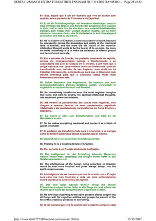 84. Mas, aquele que é um ser humano que vive de acordo com
espírito, este é portador do Criacional e do Espiritual.
85. Er ist ein Schöpfungsträger, ein bewusster Geistträger, denn er
trägt immerzu das Wissen und Können der schöpferischen Gesetze
in sich; und je mehr ihn die alte Natur des materiell-intellektuellen
Denkens zum Träger ihrer Unlogik machen möchte, um so mehr
arbeitet er intensive daran, das Schöpferische in sich überwiegend
zu machen und fest zu verankern.
85. He is a bearer of Creation, a conscious bearer of spirit, because
he incessantly carries the knowledge and ability of the creational
laws in himself; and the more the old nature of the material-
intellectual thought wants to be the bearer of its un-logic, the more
he works intensively at it to make the creational in himself prevail
and be anchored securely.
85. Ele é portador da Criação, um portador consciente do espírito,
porque ele incessantemente carrega o Conhecimento e as
capacidades das Leis da Criação em si mesmo, e por mais que a
antiga natureza dos pensamentos materiais-intelectuais queiram
transformá-lo num portador de seu ilogismo, mais ainda ele irá
trabalhar intensamente, esforçando-se para que o Criacional nele
mesmo prevaleça para que o Criacional esteja muito mais
firmemente ancorado nele.
86. Selbst Gedanken des Negativsten, die kommen und sein
geistig-intellektuelles Denken zerstören wollen, verwandelt er
sogleich in schöpferische Kraft und Weisheit.
86. He immediately transforms even the most negative thoughts
that come and want to destroy his spiritual-intellectual thoughts,
into creational power and wisdom.
86. Até mesmo os pensamentos das coisas mais negativas, eles
chegam e querem destruir os seus pensamentos espiritual-
intelectuais e ele imediatamente os transforma em Força Criativa e
Sabedoria.
87. So macht er alles zum Schöpferischen und trägt es als
Machtblock in sich.
87. So he makes everything creational and carries it as a block of
power in himself.
87. E, portanto, ele transforma tudo para o criacional, e os carrega
como se fossem poderosos blocos de poder para si mesmo.
88. Dadurch ist er ein wandelnder Schöpfungstempel.
88. Thereby he is a traveling temple of Creation.
88. Ele, portanto é um Templo Ambulante da Criação.
89. Die Intelligenzen der der Schöpfung lebenden Menschen
werden immer mehr vergeistigt und dringen immer tiefer in das
Geistesbewusstsein vor.
89. The intelligences of the human living according to Creation
would be ever more inspired and press always deeper into the
spirit-consciousness.
89. A inteligência do ser humano que vive de acordo com a Criação
será cada vez mais inspirada e cada vez mais profundamente
estará impressa na consciência do espírito.
90. Der dem Geist lebende Mensch dringt mit seinem
Erkenntnisvermögen immer tiefer in alle Dinge ein und erfasst die
Wärme des Feuers der schöpferischen Gegenwart in allem.
90. He who lives according to the spirit presses always deeper into
all things with his cognitive abilities and grasps the warmth of the
fire of the creational presence in everything.
90. O ser humano que vive de acordo com o espírito sempre e cada
Page 38 of 82SERES HUMANOS EXTRATERRESTRES ENSINAM QUE O CRISTIANISMO...
15/12/2007http://www.truth777.00freehost.com/contato10.htm
 