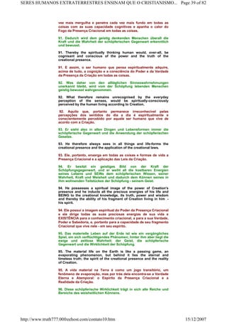 vez mais mergulha e penetra cada vez mais fundo em todas as
coisas com as suas capacidade cognitivas e apanha o calor do
Fogo da Presença Criacional em todas as coisas.
91. Dadurch wird dem geistig denkenden Menschen überall die
Kraft und die Wahrheit der schöpferischen Gegenwart erkenntlich
und bewusst.
91. Thereby the spiritually thinking human would, over-all, be
cognisant and conscious of the power and the truth of the
creational presence.
91. E assim, o ser humano que pensa espiritualmente adquire,
acima de tudo, a cognição e a consciência do Poder e da Verdade
da Presença da Criação em todas as coisas.
92. Was daher von den alltäglichen Sinneswahrnehmungen
unerkannt bleibt, wird vom der Schöpfung lebenden Menschen
geistig bewusst wahrgenommen.
92. What therefore remains unrecognised by the everyday
perception of the senses, would be spiritually-consciously
perceived by the human living according to Creation.
92. Aquilo que, portanto permanece irreconhecível pelas
percepções dos sentidos do dia a dia é espiritualmente e
conscientemente percebido por aquele ser humano que vive de
acordo com a Criação.
93. Er sieht also in allen Dingen und Lebensformen immer die
schöpferische Gegenwart und die Anwendung der schöpferischen
Gesetze.
93. He therefore always sees in all things and life-forms the
creational presence and the application of the creational laws.
93. Ele, portanto, enxerga em todas as coisas e formas de vida a
Presença Criacional e a aplicação das Leis da Criação.
94. Er besitzt ein geistiges Bild von der Kraft der
Schöpfungsgegenwart, und er weiht all die kostbaren Energien
seines Lebens und SEINs dem schöpferischen Wissen, seiner
Wahrheit, Kraft und Weisheit und dadurch dem Können seines in
ihm wohnenden Teilstückes der Schöpfung - seinem Geist.
94. He possesses a spiritual image of the power of Creation's
presence and he inducts all the precious energies of his life and
BEING to the creational knowledge, its truth, power and wisdom
and thereby the ability of his fragment of Creation living in him -
his spirit.
94. Ele possui a imagem espiritual do Poder da Presença Criacional
e ele dirige todas as suas preciosas energias de sua vida e
EXISTÊNCIA para o conhecimento criacional, a para a sua Verdade,
Poder e Sabedoria, e, portanto para a capacidade de seu fragmento
Criacional que vive nele - em seu espírito.
95. Das materielle Leben auf der Erde ist wie ein vergängliches
Spiel, ein sich verflüchtigendes Phänomen; hinter ihm aber liegt die
ewige und zeitlose Wahrheit: der Geist, die schöpferische
Gegenwart und die Wirklichkeit der Schöpfung.
95. The material life on the Earth is like a passing game, an
evaporating phenomenon, but behind it lies the eternal and
timeless truth; the spirit of the creational presence and the reality
of Creation.
95. A vida material na Terra é como um jogo transitório, um
fenômeno de evaporação, mas por trás dela encontra-se a Verdade
Eterna e Atemporal: o Espírito da Presença Criacional e a
Realidade da Criação.
96. Diese schöpferische Wirklichkeit trägt in sich alle Reiche und
Bereiche des weisheitlichen Könnens.
Page 39 of 82SERES HUMANOS EXTRATERRESTRES ENSINAM QUE O CRISTIANISMO...
15/12/2007http://www.truth777.00freehost.com/contato10.htm
 