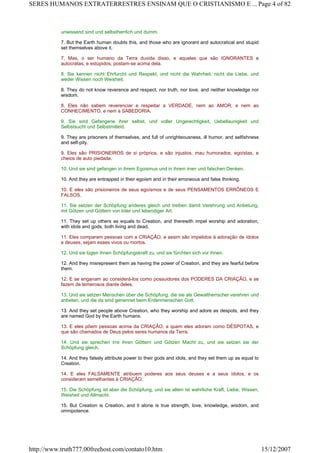 unwissend sind und selbstherrlich und dumm.
7. But the Earth human doubts this, and those who are ignorant and autocratical and stupid
set themselves above it.
7. Mas, o ser humano da Terra duvida disso, e aqueles que são IGNORANTES e
autocratas, e estúpidos, postam-se acima dela.
8. Sie kennen nicht Ehrfurcht und Respekt, und nicht die Wahrheit, nicht die Liebe, und
weder Wissen noch Weisheit.
8. They do not know reverence and respect, nor truth, nor love, and neither knowledge nor
wisdom.
8. Eles não sabem reverenciar e respeitar a VERDADE, nem ao AMOR, e nem ao
CONHECIMENTO, e nem a SABEDORIA.
9. Sie sind Gefangene ihrer selbst, und voller Ungerechtigkeit, Uebellaunigkeit und
Selbstsucht und Selbstmitleid.
9. They are prisoners of themselves, and full of unrighteousness, ill humor, and selfishness
and self-pity.
9. Eles são PRISIONEIROS de si próprios, e são injustos, mau humorados, egoístas, e
cheios de auto piedade.
10. Und sie sind gefangen in ihrem Egoismus und in ihrem irren und falschen Denken.
10. And they are entrapped in their egoism and in their erroneous and false thinking.
10. E eles são prisioneiros de seus egoísmos e de seus PENSAMENTOS ERRÔNEOS E
FALSOS.
11. Sie setzen der Schöpfung anderes gleich und treiben damit Verehrung und Anbetung,
mit Götzen und Göttern von toter und lebendiger Art.
11. They set up others as equals to Creation, and therewith impel worship and adoration,
with idols and gods, both living and dead.
11. Eles comparam pessoas com a CRIAÇÃO, e assim são impelidos à adoração de ídolos
e deuses, sejam esses vivos ou mortos.
12. Und sie lügen ihnen Schöpfungskraft zu, und sie fürchten sich vor ihnen.
12. And they misrepresent them as having the power of Creation, and they are fearful before
them.
12. E se enganam ao considerá-los como possuidores dos PODERES DA CRIAÇÃO, e se
fazem de temerosos diante deles.
13. Und sie setzen Menschen über die Schöpfung, die sie als Gewaltherrscher verehren und
anbeten, und die da sind genennet beim Erdenmenschen Gott.
13. And they set people above Creation, who they worship and adore as despots, and they
are named God by the Earth humans.
13. E eles põem pessoas acima da CRIAÇÃO, a quem eles adoram como DÉSPOTAS, e
que são chamados de Deus pelos seres humanos da Terra.
14. Und sie sprechen irre ihren Göttern und Götzen Macht zu, und sie setzen sie der
Schöpfung gleich.
14. And they falsely attribute power to their gods and idols, and they set them up as equal to
Creation.
14. E eles FALSAMENTE atribuem poderes aos seus deuses e a seus ídolos, e os
consideram semelhantes à CRIAÇÃO.
15. Die Schöpfung ist aber die Schöpfung, und sie allein ist wahrliche Kraft, Liebe, Wissen,
Weisheit und Allmacht.
15. But Creation is Creation, and it alone is true strength, love, knowledge, wisdom, and
omnipotence.
Page 4 of 82SERES HUMANOS EXTRATERRESTRES ENSINAM QUE O CRISTIANISMO E ...
15/12/2007http://www.truth777.00freehost.com/contato10.htm
 