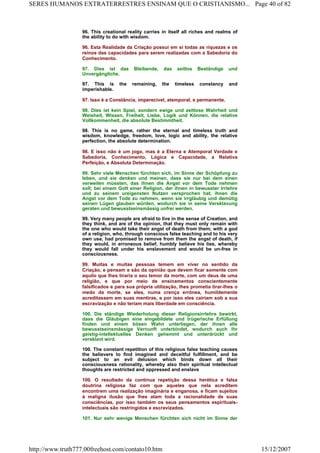 96. This creational reality carries in itself all riches and realms of
the ability to do with wisdom.
96. Esta Realidade da Criação possui em si todas as riquezas e os
reinos das capacidades para serem realizadas com a Sabedoria do
Conhecimento.
97. Dies ist das Bleibende, das zeitlos Beständige und
Unvergängliche.
97. This is the remaining, the timeless constancy and
imperishable.
97. Isso é a Constância, imperecível, atemporal, e permanente.
98. Dies ist kein Spiel, sondern ewige und zeitlose Wahrheit und
Weisheit, Wissen, Freiheit, Liebe, Logik und Können, die relative
Vollkommenheit, die absolute Bestimmtheit.
98. This is no game, rather the eternal and timeless truth and
wisdom, knowledge, freedom, love, logic and ability, the relative
perfection, the absolute determination.
98. E isso não é um jogo, mas é a Eterna e Atemporal Verdade e
Sabedoria, Conhecimento, Lógica e Capacidade, a Relativa
Perfeição, e Absoluta Determinação.
99. Sehr viele Menschen fürchten sich, im Sinne der Schöpfung zu
leben, und sie denken und meinen, dass sie nur bei dem einen
verweilen müssten, das ihnen die Angst vor dem Tode nehmen
soll; bei einem Gott einer Religion, der ihnen in bewusster Irrlehre
und zu seinem ureigensten Nutzen versprochen hat, ihnen die
Angst vor dem Tode zu nehmen, wenn sie irrgläubig und demütig
seinen Lügen glauben würden, wodurch sie in seine Versklavung
geraten und bewusstseinsmässig unfrei werden.
99. Very many people are afraid to live in the sense of Creation, and
they think, and are of the opinion, that they must only remain with
the one who would take their angst of death from them; with a god
of a religion, who, through conscious false teaching and to his very
own use, had promised to remove from them the angst of death, if
they would, in erroneous belief, humbly believe his lies, whereby
they would fall under his enslavement and would be un-free in
consciousness.
99. Muitas e muitas pessoas temem em viver no sentido da
Criação, e pensam e são da opinião que devem ficar somente com
aquilo que lhes tiraria o seu temor da morte, com um deus de uma
religião, e que por meio de ensinamentos conscientemente
falsificados e para sua própria utilização, lhes prometia tirar-lhes o
medo da morte, se eles, numa crença errônea, humildemente
acreditassem em suas mentiras, e por isso eles cairiam sob a sua
escravização e não teriam mais liberdade em consciência.
100. Die ständige Wiederholung dieser Religionsirrlehre bewirkt,
dass die Gläubigen eine eingebildete und trügerische Erfüllung
finden und einem bösen Wahn unterliegen, der ihnen alle
bewusstseinsmässige Vernunft unterbindet, wodurch auch ihr
geistig-intellektuelles Denken gehemmt und unterdrückt und
versklavt wird.
100. The constant repetition of this religious false teaching causes
the believers to find imagined and deceitful fulfillment, and be
subject to an evil delusion which binds down all their
consciousness rationality, whereby also their spiritual intellectual
thoughts are restricted and oppressed and enslave
100. O resultado da contínua repetição dessa herética e falsa
doutrina religiosa faz com que aqueles que nela acreditem
encontrem uma realização imaginária e enganosa, e ficam sujeitos
à maligna ilusão que lhes atam toda a racionalidade de suas
consciências, por isso também os seus pensamentos espirituais-
intelectuais são restringidos e escravizados.
101. Nur sehr wenige Menschen fürchten sich nicht im Sinne der
Page 40 of 82SERES HUMANOS EXTRATERRESTRES ENSINAM QUE O CRISTIANISMO...
15/12/2007http://www.truth777.00freehost.com/contato10.htm
 