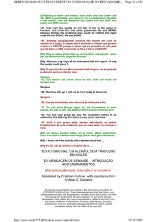 Schöpfung zu leben und wissen, dass allein dies das Leben und
das SEIN gewährleistet, weil dadurch die schöpferischen Gesetze
erfüllt werden, und die wiederum das Leben und das SEIN zum
Leben und SEIN machen.
101. Only very few people do not fear to live in the sense of
Creation, and know that this alone guarantees life and BEING,
because thereby the creational laws would be fulfilled and again
make life and BEING, life and BEING.
101. Somente pouquíssimas pessoas não temem em viver no
sentido da Criação, e sabem que é somente a Criação que garante
a Vida e o EXISTIR porque é assim que se cumprem as Leis para
que da Vida e o SER novamente se faça a Vida e o EXISTIR.
Billy Was du sagst, klingt alles so verständlich und logisch - wenn
das die Menschen nur begreifen könnten.
Billy What you say rings all so understandable and logical - if only
the people could grasp it.
Billy O que você diz soa tão compreensível e lógico - se as pessoas
pudessem apenas entender isso.
Semjase
102. Das werden sie schon, doch es wird nicht von heute auf
morgen sein.
Semjase
102. That they will, yet it will not be from today to tomorrow.
Semjase
102. Isso ele entenderão, mas não será da noite para o dia.
103. Du und deine Gruppe legen nur die Grundsteine zu einer
Lawine, die erst in sehr viel späterer Zeit ins Rollen kommen wird.
103. You and your group lay only the foundation stones to an
avalanche, that will only first roll in a very much later time.
103. Você e seu grupo estão apenas assentando as pedras
fundamentais de uma avalanche que só mais tarde irá começar a
rolar.
Billy Ich weiss, darüber haben wir ja schon öfters gesprochen.
Doch nun habe ich wieder eine Frage, die an mich gerichtet wurde.
Billy I know, we have already often spoken about that. ...
Billy Eu sei, nós já falamos a respeito disso ....
TEXTO ORIGINAL, EM ALEMÃO, COM TRADUÇÃO
EM INGLÊS
DA MENSAGEM DE SEMJASE – INTRODUÇÃO
AOS ENSINAMENTOS
Übersetzungsbeispiel - Example of a translation
Translated by Christian Frehner, with assistance from
Andrew C. Cossette
Exclusively responsible for any content in this document is the author. ©
COPYRIGHT 2003 by FIGU, 'Freie Interessengemeinschaft fuer Grenz- und
Geisteswissenschaften und fologiestudien', Semjase-Silver-Star-Center, CH-8495
Schmidrueti ZH, Switzerland. All rights reserved. No part of the writings,
photographs, films, slides, etc. may be reproduced or utilized in any form or by
any means, electronic or mechanical, including photocopying, recording,
performance, or by any information storage and retrieval system, without
permission writing from the holder of the copyright.
Page 41 of 82SERES HUMANOS EXTRATERRESTRES ENSINAM QUE O CRISTIANISMO...
15/12/2007http://www.truth777.00freehost.com/contato10.htm
 