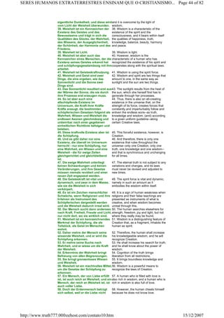 eigentliche Dunkelheit, und diese wird
vom Licht der Weisheit überwunden.
and it is overcome by the light of
wisdom.
38. Weisheit ist ein Kennzeichen der
Existenz des Geistes und des
Bewusstseins und trägt in sich die
Qualitäten des Glücks, der Wahrheit,
des Wissens, der Ausgeglichenheit,
der Schönheit, der Harmonie und des
Friedens.
38. Wisdom is a characteristic of the
existence of the spirit and the
consciousness, and it bears within itself
the qualities of happiness, truth,
knowledge, balance, beauty, harmony
and peace.
39. Weisheit ist Licht. 39. Wisdom is light.
40. Weisheit ist aber auch das
Kennzeichen eines Menschen, der die
Existenz seines Geistes erkannt hat
und schöpfungsgesetzmässig mit ihm
arbeitet.
40. However, wisdom is the
characteristic of a human who has
recognized the existence of his spirit and
cooperates along with the spiritual laws.
41. Weisheit ist Geisteskraftnutzung. 41. Wisdom is using the spirit force.
42. Weisheit und Geist sind zwei
Dinge, die eins ergeben, wie das
Sonnenlicht und die Sonne zwei
Dinge sind.
42. Wisdom and spirit are two things that
amount to one, in the same way as
sunlight and the sun are two things.
43. Das Sonnenlicht resultiert erst aus
der Wärme der Sonne, die sie durch
ihre Prozesse erst erzeugen muss.
43. The sunlight results from the heat of
the sun, which she herself first has to
generate through her processes.
44. So ist aber auch eine
allschöpfende Existenz im
Universum, die Kraft ihrer Kräfte
Kräfte erzeugt, die bestimmten
schöpferischen Gesetzen folgend als
Wahrheit, Wissen und Weisheit die
endlosen Aeonen gleichmässig und
unbeirrbar nach einer gegebenen
einheitlichen Richtlinie befolgen und
beleben.
44. Thus, there is also an all-creating
existence in the universe that, on the
strength of its force, creates forces that
constantly and imperturbably follow and
enliven the endless eons--as truth,
knowledge and wisdom, (and) according
to a given uniform guideline--along
certain Creative laws.
45. Diese kraftvolle Existenz aber ist
die Schöpfung.
45. This forceful existence, however, is
Creation.
46. Und es gibt daher nur eine
Existenz, die überall im Universum
herrscht - nur eine Schöpfung, nur
eine Wahrheit, ein Wissen und eine
Weisheit - die für ewige Zeiten
gleichgerichtet und gleichbleibend
ist.
46. And therefore, there is only one
existence that rules throughout the
universe--only one Creation, only one
truth, one knowledge and one wisdom--
and that is synchronous and unchanging
for all times.
47. Die ewige Wahrheit unterliegt
keinen Schwankungen und keinen
Veränderungen, und ihre Gesetze
müssen niemals revidiert und einer
neuen Zeit angepasst werden.
47. The eternal truth is not subject to any
variations and changes, and its laws
must never be revised and adjusted to
new times.
48. Die Geisteskraft ist vital und
dynamisch, und zwar in dem Masse,
wie sie die Weisheit in sich
verkörpert.
48. The spirit force is vital and dynamic,
namely in such an amount as it
embodies the wisdom within itself.
49. Es ist ein Zeichen menschlicher
Schwäche, wenn Religionen und ihre
Irrlehren als Instrument des
Schöpferischen dargestellt werden
und die Weisheit dadurch irreal wird.
49. It is a sign of human weakness when
religions and their false teachings are
presented as instruments of what is
creative, and when wisdom becomes
unreal through this.
50. Der Mensch sucht dann anderswo
nach Kraft, Freiheit, Freude und Licht,
nur nicht dort, wo sie wirklich sind.
50. The human searches elsewhere for
strength, freedom, joy and light, but not
where they really may be found.
51. Weisheit ist ein kennzeichnendes
Merkmal der Schöpfung, die als
Teilstück, als Geist im Menschen
wohnt.
51. Wisdom is a distinguishing feature of
Creation that, as a fragment, inhabits the
human as spirit.
52. Daher mehre der Mensch seine
wissende Weisheit, und er wird die
Schöpfung erkennen.
52. Therefore, the human shall increase
his knowledgeable wisdom, and he will
recognize Creation.
53. Er mehre seine Suche nach
Wahrheit, und er wisse um die Kraft
der Weisheit.
53. He shall increase his search for truth,
and he shall know about the power of
wisdom.
54. Erkenntnis der Wahrheit bringt
Befreiung von allen Begrenzungen.
54. Cognition of the truth brings
liberation from all restrictions.
55. Sie bringt grenzenloses Wissen
und Weisheit.
55. It brings boundless knowledge and
wisdom.
56. Weisheit ist ein machtvolles Mittel,
um die Gesetze der Schöpfung zu
erkennen.
56. Wisdom is a powerful means to
recognize the laws of Creation.
57. Ein Mensch, der von Liebe erfüllt
ist, ist auch reich an Weisheit, und ein
Mensch, der reich an Weisheit ist, ist
auch voller Liebe.
57. A human who is filled with love is
also rich in wisdom, and a human who is
rich in wisdom is also full of love.
58. Doch der Erdenmensch betrügt
sich selbst, weil er die Liebe nicht
58. However, the human cheats himself
because he does not know love.
Page 44 of 82SERES HUMANOS EXTRATERRESTRES ENSINAM QUE O CRISTIANISMO...
15/12/2007http://www.truth777.00freehost.com/contato10.htm
 