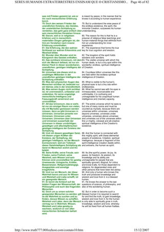 was mit Frieden gemeint ist, wie er
ihn nach menschlicher Erfahrung
kennt.
is meant by peace, in the manner that he
knows it according to human experience.
79. Doch den weisen Frieden der
unendlichen Existenz, des Geistes,
der unsterblichen Schöpfung zu
verstehen, das geht ganz einfach über
sein menschliches Verstehen hinaus.
79. But to understand the wise peace of
the endless existence, the spirit, the
immortal Creation, surpasses his human
understanding.
80. Darum, weil er in religiösen
Irrlehren und in menschlich-
materiellen Dingen gefangen ist, die
ihm ein Verstehen nach innerer
Erfahrung vorenthalten.
80. The reason for this is that he is a
prisoner of religious false teachings and
human-material things that withhold from
him an understanding for inner
experience.
81. Die Erfahrung, die den wahren
Schlüssel zur wahren Erkenntnis und
Weisheit bildet.
81. The experience that forms the true
key for true cognition and wisdom.
82. Wunder über Wunder sind im
Königreich des Geistes enthalten.
82. The kingdom of the spirit holds
wonders over wonders.
83. Das sichtbare Universum, mit dem
sich der Mensch befasst, ist nur ein
kleiner Fleck in dieser wunderbaren,
unendlichen, geistigen Intelligenz der
Schöpfung.
83. The visible universe with which the
human deals, is but a tiny spot within this
wonderful, endless, spiritual intelligence
of Creation.
84. Universen wie dieses sind zu
unzähligen Milliarden in der
unendlichen geistigen Intelligenz der
Schöpfung enthalten.
84. Countless billion universes like this
are held within the endless spiritual
intelligence of Creation.
85. Was den physischen Augen des
Menschen sichtbar ist, bedeutet nur
ein kleines Jota in der Unendlichkeit.
85. What is visible to the human's
physical eyes is but a tiny iota within
endlessness.
86. Was seinen Augen nicht sichtbar
ist, ist unermesslich, unfassbar und
undenkbar, für seine ungeistige
menschliche Intelligenz und
Fassungskraft verwirrend und
unvorstellbar.
86. What he cannot see with his eyes is
immeasurable, inconceivable and
unthinkable; it is confusing and
unimaginable for his unspiritual human
intelligence and (mental) capacity.
87. All das Universum, das er sieht,
ist nur ein einziger Raum von vielen,
die mit Myriaden gemessen werden
müssen, denn es gibt Universen in
Universen, Universen jenseits von
Universen, Universen unter
Universen, Universen über Universen
und Universen ausserhalb der
Universen in dieser urmächtigen,
gewaltigen und allschöpferischen
geistigen Intelligenz der Existenz der
Schöpfung.
87. The entire universe which he sees is
but one of many rooms and must be
counted as myriads, because there are
universes within universes, universes
beyond universes, universes under
universes, universes above universes
and universes out of the universes within
this ur-mighty, colossal and all-creative
spiritual intelligence of the Creation's
existence.
88. Und mit diesem gewaltigen Geist,
mit diesen urigen Kräften der
Existenz, der Schöpfung, der
geistigen Intelligenz, ist der Mensch
konnexioniert, weil ein Teilstück
dieser Geistintelligenz Schöpfung als
Geist im Menschen wohnt und ihn
belebt.
88. And the human is connected with
this mighty spirit, with these elemental
powers of existence, Creation, spiritual
intelligence, because a fragment of this
spirit-intelligence Creation dwells within,
and enlivens, the human as spirit.
89. Seine Kräfte, seine Freude, sein
Frieden, seine Freiheit, seine
Weisheit, sein Wissen und sein
Können sind unvorstellbar für geistig
Unwissende, Unlogische, Kritiker,
Besserwisser, Religionsabhängige,
Ausgeartete und sonstige
Irregeführte.
89. Its (the spirit's) power, its joy, its
peace, its freedom, its wisdom, its
knowledge and its ability are
unimaginable for people that are
spiritually ignorant, illogical; for critics
and know-it-alls; for those dependent to
religions; for degenerated ones and
other persons that have been led astray.
90. Und nur ein Mensch, der diese
Wahrheit kennt und aus ihr Wissen
und Weisheit und Liebe schafft, ist
ein gesegneter Mensch.
90. And only a human who knows this
truth and produces knowledge and
wisdom and love from it, is a blessed
human.
91. Er kennt die Antwort auf die
letzten Fragen der Wissenschaft, der
Philosophie und auch des fragenden
Menschen.
91. He knows the answer to the last
questions of science, of philosophy, and
also of the wondering human.
92. Doch um zu einem solchen
gesegneten Menschen zu werden, gilt
es die Wahrheit zu suchen und zu
finden, daraus Wissen zu schaffen,
Weisheit und Liebe; denn der Mensch
vermag nur in Wahrheit, Wissen,
Weisheit und Liebe geistig zu
wachsen, wodurch er von allen
menschlichen Schwächen befreit
wird.
92. But in order to become such a
blessed human it is required to search
for and find the truth, to gain knowledge,
wisdom and love from it, for the human
is only able to spiritually grow in truth,
knowledge, wisdom and love, whereby
he will be freed from all human frailties.
Page 46 of 82SERES HUMANOS EXTRATERRESTRES ENSINAM QUE O CRISTIANISMO...
15/12/2007http://www.truth777.00freehost.com/contato10.htm
 