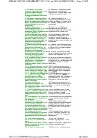 93. Der Mensch ist erst dann
erleuchtet und völlig befreit, wenn er
beständig und fortgesetzt in
Gedanken in der unendlichen
schöpferisch-geistigen Wirklichkeit
verweilt.
93. The human is enlightened and fully
freed only if he--in his thoughts--
incessantly and constantly dwells in the
endless creative-spiritual reality.
94. Die geistige Intelligenz ist durch
gesetzmässige geistige Prinzipien
erleuchtet und auf das schöpferische
Wesen, die Vollkommenheit und die
Kraft des Schöpferischen selbst
ausgerichtet.
94. The spiritual intelligence is
enlightened by lawful spiritual principles,
and directed towards the creative being,
the perfection and the power of what is
creative itself.
95. Dies im Gegensatz zur
menschlichen Intelligenz, da sich das
menschliche Bewusstsein im
allgemeinen nur mit Einzeldingen der
materiellen Welt befasst.
95. This in contrast to the human
intelligence, because the human
consciousness generally only deals with
single things of the material world.
96. Das hat aber zur Folge, dass der
Mensch in jeder Richtung eingeengt
und behindert wird, ja gar von allen
möglichen Formen von Unglück,
Schwächen und Versklavungen aller
Art eingefangen, niedergedrückt,
geplagt und gefoltert wird.
96. As a consequence, the human is
restricted and handicapped in every
direction; he even gets captured,
suppressed, plagued and tortured by all
possible forms of misfortune, frailties and
enslavement.
97. Daher ist eine Selbstanalyse des
Menschen im einzelnen eine der
wesentlichsten Methoden, um die
Wahrheit zu finden und den Weg der
geistigen Evolution zu gehen.
97. Therefore, a human's individual self-
analysis is one of the essential methods
to find the truth and to walk on the path
of spiritual evolution.
98. Daher ist es erforderlich, dass der
Mensch ununterbrochen seine
Gedanken überprüft und sieht,
welcher Art sie wirklich sind.
98. Therefore, it is necessary that the
human constantly examines his thoughts
and may see, of what kind they are.
99. Er hat darauf zu achten, dass ihn
letztiglich immer schöpferisch-
philosophische Grundsätze und
Wirklichkeiten, schöpferisch-
natürliche Gesetze führen, leiten und
bestimmen.
99. He has to pay attention (to the fact)
that, ultimately, he is always led, directed
and determined by creative-philosophical
principles and realities, by creative-
natural laws.
100. Im Menschen sollte das ständige
bewusste Gefühl herrschen, dass er
dem Schöpferischen angehört, mit
seinem eigentlichen geistigen Atem,
seinem eigentlichen geistigen SEIN.
100. Within the human, there should
reign a continually conscious feeling of
belonging to what is creative, with his
essential spiritual breath, his essential
spiritual BEING.
101. Es soll ihm geistig klar sein, dass
sein eigentliches geistiges SEIN
untrennbar eins ist mit dem
Schöpferischen, um so in diesem
Bewusstsein die materielle äussere
Welt zu überwinden.
101. It shall be spiritually clear to him
that his essential spiritual BEING is
inseparably one with what is Creative, in
order that he may--in this awareness--
overcome the material outer world.
102. Diese schöpferisch-
philosophische Wahrheit und
Erkenntnis sollte stets in erster Linie
das menschliche Denken, Fühlen und
Handeln beherrschen.
102. This creative-philosophical truth
and cognition should always and first of
all rule a human's thinking, feeling and
acting.
103. Denn nur wer eins mit dem Geist
ist, kann auf die Dauer erkennen und
auch Gutes verrichten, denn er hat
die Möglichkeiten der Schöpfung in
sich.
103. For only he who is one with the
spirit can recognize and do good in the
long run, because he has the
possibilities of Creation within himself.
104. Nichts Negatives im unendlichen
Universum kann ihn mehr berühren
und versklaven.
104. Nothing negative within the endless
universe may touch and enslave him
anymore.
105. Zu diesem schöpferisch-
philosophischen Bewusstsein hinzu
kommt noch das praktische,
dynamische, schöpferische; das
heisst, das mystische Bewusstsein,
das aus der Wahrnehmung der einen
Wirklichkeit in allen Dingen besteht.
105. In addition to this creative-
philosophical consciousness comes the
practical, dynamic, creative, i.e. the
mystical consciousness that consists of
the perception of the one reality in all
things.
106. Der Mensch sei daher
praktischer Philosoph und Mystiker
und nehme die Wirklichkeit in den
wandelbaren vergänglichen Formen
war.
106. Therefore the human has to be a
practical philosopher and mystic, and
perceive the reality in its changeable,
passing forms.
107. Denn was ist ein Mensch? 107. For what is a human?
108. Er ist nur eine Gestalt und ein
Name.
108. He is only a figure and a name.
109. Nimmt man den Namen und die
Gestalt hinweg, was bleibt dann noch
übrig vom Menschen?
109. If one takes away a human's name
and figure, what will remain?
110. Es bleibt die fundamentale 110. What remains is the fundamental
Page 47 of 82SERES HUMANOS EXTRATERRESTRES ENSINAM QUE O CRISTIANISMO...
15/12/2007http://www.truth777.00freehost.com/contato10.htm
 