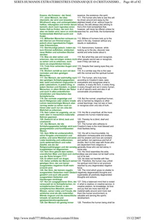 Essenz, die Existenz - der Geist. essence, the existence--the spirit.
111. Jener Mensch, der dies
übersieht, der wird vom leisesten
Windhauch weg- und umhergetrieben,
haltlos, rettungslos und immer darum
bemüht, doch noch irgendwo einen
festen Halt zu finden, der sich ihm
aber nie bieten wird, wenn er nicht die
fundamentale Wahrheit sucht und
findet.
111. The human who fails to see this will
be driven around and away by the
slightest breath of air, without hope for
rescue; (he will) always (be) striving to
find a firm hold somewhere that,
however, will never be offered unless he
searches for, and finds, the fundamental
truth.
112. Milliarden Menschen schauen zu
den Sternen am Himmel empor,
jedoch ohne irgendwelche Folgen
oder Erkenntnisse.
112. Billions of humans look up to the
stars in the sky, however without any
results or realizations.
113. Sternkundige jedoch, indem sie
zum Himmel aufblicken, entdecken
neue Welten und schreiben Bücher
darüber.
113. Astronomers, however, while
looking up to the sky, discover new
worlds and write books about it.
114. Was sie aber sehen und
erkennen, das vermögen andere nicht
zu sehen und zu erkennen, auch
wenn sie emporblicken können.
114. But what they see and recognize,
other people cannot see or recognize,
even if they can look up.
115. Trotz ihrer sehenden Augen sind
sie blind.
115. Despite their seeing eyes they are
blind.
116. Ähnlich verhält es sich mit dem
normalen und dem geistigen
Menschen:
116. In a similiar way this is the case
with the normal and the spiritual human:
117. Der Mensch, der wahrhaftig nach
den geistigen Schöpfungsgesetzen
lebt, sieht und erkennt ringsumher in
jeder Lebensform, in jedem Ding, in
jedem Denken und Handeln, in jedem
Menschen, in allem Wirken der Natur
und auch in allen erdenklichen
Umständen und Geschehen das
Schöpferische.
117. The human, who truly lives
according to Creation's laws, sees
everywhere and recognizes what is
creative, in every life form, in every thing,
in every thought and act in every human,
in all of nature's work and also in all
conceivable circumstances.
118. Der normale ungeistige und
durch Religionen oder andere irreale
Lehren beeinträchtigte Mensch aber
vermag weder zu sehen noch zu
hören oder auch nur ein Jota der
Wahrheit zu erkennen.
118. But the normal, unspiritual human,
who is harmed by religions or other
unreal teachings, may not see or hear,
or recognize even one iota of truth.
119. Sein Leben ist ungeistig, um so
mehr aber in menschlich-materielle
Bahnen gepresst.
119. His life is unspiritual, all the more
pressed into human-material ways.
120. Dadurch ist er blind, taub und
unwissend.
120. Thereby he is blind, deaf and
ignorant.
121. Der Mensch, der die
Schöpfungsgesetze befolgt, wird zum
gesegnetesten und furchtlosesten
Wesen.
121. The human who adheres to
Creation's laws is the most blessed and
most fearless being.
122. Sein Wille ist unüberwindlich,
seine Hingabe unermesslich und
endlos, und seine Weisheit und seine
Liebe beständig und vollkommen,
nicht wetterwendisch und voller
Zweifel, wie die der
Religionsabhängigen und der sonstig
Irregeleiteten im allgemeinen.
122. His will is insurmountable, his
dedication immeasurable and endless,
and his wisdom and love are constant
and perfect, not capricious and full of
doubts, like it is the case with those who
are dependent from religions or
generally those who are led astray in
some way.
123. Sein Sinn gleicht dem weiten,
unendlichen Meer und lässt sich nicht
aus der Ruhe bringen.????
123. His mind resembles the wide,
endless sea and does not let itself come
out of its rest.
124. Er zittert nicht vor Angst. 124. He does not tremble with fear.
125. Daher entfalte der Mensch seinen
geistigen Sinn, der von keiner
ausgearteten negativen Kraft mehr
erreicht wird;
125. Therefore, the human may unfold
his spiritual mind that is not anymore
reached by any degenerated negative
force;
126. Der Sinn, der keinem negativ
ausgearteten Gedanken mehr Obdach
gewährt und auch alle positiv
ausgearteten Gedanken und
Handlungen verdrängt.
126. The mind which gives no shelter to
negatively degenerated thoughts and
supersedes all positively degenerated
thoughts and actions.
127. Nur ein ausgeglichener Sinn, der
verwurzelt ist im Schöpferischen, im
schöpferischen Dienst, in der
schöpferischen Weisheit, seinem
Wissen, seiner Liebe und Freude, die
wirklicher sind als alle materiellen
Wände ringsum und die menschliche
Umwelt, ist wertvoll und
geistesentwicklungsdienend.
127. Only a balanced mind that is rooted
in what is creative--in creative service, in
creative wisdom, its knowledge, its love
and joy that are more real than all
material walls around (and more real
than) the human environment--is
valuable and serving the spirit's
development.
128. Der Mensch sei geistig immer 128. Therefore the human being shall be
Page 48 of 82SERES HUMANOS EXTRATERRESTRES ENSINAM QUE O CRISTIANISMO...
15/12/2007http://www.truth777.00freehost.com/contato10.htm
 