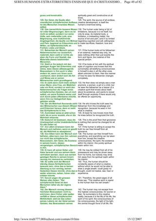 gross und konstruktiv. spiritually great and constructive at all
times.
129. Der Geist, die Quelle allen
unendlichen schöpferischen Aufbaus,
ist des Menschen innerstes Wesen
selbst.
129. The spirit, the source of all endless,
creative development, is itself the
human's innermost being.
130. Das menschliche äussere Wesen
ist voller Begrenzungen, denn es ist
nicht es selbst, sondern nur seine
Hülle, sein materieller Leib, eine
Begrenzung, eine irreführende
Angelegenheit, die Quelle von Mühsal
und Pein, begrenzt an Erkenntnis und
Willen, an Opferbereitschaft, an
Freiheit, Liebe und Glück.
130. The human outer being is full of
limitations, because it is not itself, but
only its wrap, its material body, a
limitation, a misleading matter, the
source of toil and pain, (and it is) limited
regarding cognition and will, willingness
to make sacrifices, freedom, love and
luck.
131. Betrachtet der Mensch seinen
Nebenmenschen nur äusserlich,
materiell, dann sieht er nichts als
eben die Form und Gestalt, das
Materielle dieses bestimmten
Menschen.
131. If the human looks at his fellowman
in an external, material way only, he
sees nothing other than just exactly the
form and figure, the material of this
special person.
132. Sieht er ihn jedoch mit den
geistigen Augen der Erkenntnis und
weiss, dass dieses allbezeugende
Bewusstsein in ihm auch in allen
andern ist, wenn von ihnen auch
unerkannt, dann ändert sich die Art
und Weise wie er seinen
Mitmenschen sieht grundlegend.
132. If he looks at him with the spiritual
eyes of cognition and knows that this
(universally) all-testifying consciousness
in himself is also in all the other ones,
albeit unknown to them, then the manner
of how he sees his fellowmen changes
completely.
133. Er sieht dann nicht mehr einfach
einen Mann, eine Frau, ein Mädchen
oder ein Kind, sondern er sieht den
Nebenmenschen als Träger eines
schöpferischen Geistes, der um sich
selbst, um seine Existenz weiss und
sich durch jeden offenbaren möchte,
wenn ihm nur Gelegenheit dazu
geboten würde.
133. He then does not simply see a man
anymore, a woman, a girl or a child, but
he sees the fellowman as a bearer of a
creative spirit that knows about itself,
about its existence, and wants to reveal
itself through anybody if there would only
be offered an opportunity.
134. Der die Wahrheit Kennende sieht
den Mitmenschen aus diesem Wissen
und Erkennen heraus, denn er sieht
das Schöpferische in ihm.
134. He who knows the truth sees his
fellowman from this knowledge and
recognition, because he sees in him
what is creative.
135. Zumindest weiss er jetzt schon
mehr als er zuvor wusste, ehe er die
Wahrheit erkannte.
135. At least he now knows more than
he knew before he recognized the truth.
136. Dadurch ist bewiesen, dass die
Unwissenheit nichts Unabänderliches
für alle Zeiten ist.
136. This is the proof then that ignorance
is nothing that cannot be changed for all
times.
137. Von allem Unwissen kann der
Mensch sich befreien, wenn er gewillt
ist, die Wahrheit zu akzeptieren.
137. If the human is willing to accept the
truth he can free himself from all
ignorance.
138. Von Allem kann der Mensch sich
befreien, alles kann man ihm nehmen,
nur nicht das schöpferische
Bewusstsein, den Geist, die Existenz
in seinem Innern, diesen
reingeistigen, schöpferischen Bereich
in ihm.
138. The human can free himself from
everything, and everything can be taken
from him, except the creative
consciousness, the spirit, the existence
within his interior, this purely spiritual
realm within him.
139. Er kann all seiner Güter und
Habe beraubt und aus seinem Heim
vertrieben werden, doch aus seinem
geistigen Reiche in seinem Innern
vermag ihn niemand zu vertreiben.
139. He may be robbed from all of his
possessions and may be driven away
from his home, but nobody may drive
him away from his spiritual realm within
his interior.
140. So sollte sich der Mensch
ständig dieses Schöpferischen
bewusst sein, ohne das er keinen
Atemzug zu tun vermag, keinen
Gedanken fassen könnte, ohne das er
weder erkennen, sehen, hören oder
erleben könnte.
140. Thus, the human should be
constantly aware of what is creative,
without which he would not be able to
draw a single breath, could grasp no
thought, could not realize, see, hear or
experience.
141. Darum sagen die grossen
Weisen aller Zeiten: "Der
schöpferische Geist ist dem
Menschen näher als der eigene
Atem."
141. Therefore, the great sages of all
times say: "The creative spirit is nearer
to the human than his own breath."
142. Der Mensch vermag diesem
höchsten Bewusstsein nicht zu
entrinnen, denn früher oder später
verfällt er dieser schöpferischen
Wirklichkeit, weil sie das Leben
seines Lebens ist, der Geist seines
Geistes, das Bewusstsein seines
142. The human may not escape from
this highest consciousness, for sooner or
later, he surrenders to this creative
reality, because it is the life of his life, the
spirit of his spirit, the consciousness of
his consciousness, the light of his light,
the central thought force of all life, the
Page 49 of 82SERES HUMANOS EXTRATERRESTRES ENSINAM QUE O CRISTIANISMO...
15/12/2007http://www.truth777.00freehost.com/contato10.htm
 