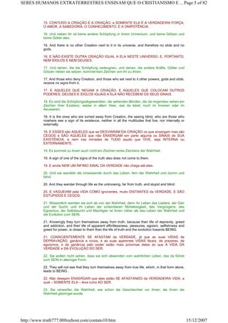15. CONTUDO A CRIAÇÃO É A CRIAÇÃO, e SOMENTE ELA É A VERDADEIRA FORÇA,
O AMOR, A SABEDORIA, O CONHECIMENTO, E A ONIPOTÊNCIA.
16. Und neben ihr ist keine andere Schöpfung in ihrem Universum, und keine Götzen und
keine Götter also.
16. And there is no other Creation next to it in its universe, and therefore no idols and no
gods.
16. E NÃO EXISTE OUTRA CRIAÇÃO IGUAL A ELA NESTE UNIVERSO, E, PORTANTO,
NEM ÍDOLOS E NEM DEUSES.
17. Und denen, die die Schöpfung verleugnen, und denen, die andere Kräfte, Götter und
Götzen neben sie setzen, kommet kein Zeichen von ihr zu ihnen.
17. And those who deny Creation, and those who set next to it other powers, gods and idols,
receive no signs from it.
17. E AQUELES QUE NEGAM A CRIAÇÃO, E AQUELES QUE COLOCAM OUTROS
PODERES, DEUSES E ÍDOLOS IGUAIS A ELA NÃO RECEBEM OS SEUS SINAIS.
18. Es sind die Schöpfungsabgewandten, die sehenden Blinden, die da nirgendwo sehen ein
Zeichen ihrer Existenz, weder in allem Heer, das da lebet, noch im Inneren oder im
Aeusseren.
18. It is the ones who are turned away from Creation, the seeing blind, who are those who
nowhere see a sign of its existence, neither in all the multitudes that live, nor internally or
externally.
18. E ESSES são AQUELES que se DESVIARAM DA CRIAÇÃO os que enxergam mas são
CEGOS e SÃO AQUELES que não ENXERGAM em parte alguma os SINAIS de SUA
EXISTÊNCIA, e nem nas miríades de TUDO aquilo que VIVE, seja INTERNA ou
EXTERNAMENTE.
19. Es kommet zu ihnen auch nicht ein Zeichen eines Zeichens der Wahrheit.
19. A sign of one of the signs of the truth also does not come to them.
19. E ainda NEM UM ÍNFIMO SINAL DA VERDADE não chega até eles.
20. Und sie wandeln als Unwissende durch das Leben, fern der Wahrheit und dumm und
blind.
20. And they wander through life as the unknowing, far from truth, and stupid and blind.
20. E VAGUEIAM pela VIDA COMO ignorantes, muito DISTANTES da VERDADE, E SÃO
ESTÚPIDOS E CEGOS.
21. Wissentlich wenden sie sich ab von der Wahrheit, denn ihr Leben des Lasters, der Gier
und der Sucht, und ihr Leben der scheinbaren Mühelosigkeit, des Vergnügens, des
Egoismus, der Selbstsucht und Machtgier ist ihnen näher als das Leben der Wahrheit und
die Evolution zum SEIN.
21. Knowingly they turn themselves away from truth, because their life of depravity, greed
and addiction, and their life of apparent effortlessness, pleasures, egoism, selfishness and
greed for power, is closer to them than the life of truth and the evolution towards BEING.
21. CONSCIENTEMENTE SE AFASTAM da VERDADE, já que as suas VIDAS de
DEPRAVAÇÃO, ganância e vícios, e as suas aparentes VIDAS fáceis, de prazeres, de
egoísmos, e de ganância pelo poder estão mais próximas deles do que A VIDA DA
VERDADE e DA EVOLUÇÃO DO SER.
22. Sie wollen nicht sehen, dass sie sich abwenden vom wahrlichen Leben, das da führet
zum SEIN in alleiniger Form.
22. They will not see that they turn themselves away from true life, which, in that form alone,
leads to BEING .
22. Não desejam ENXERGAR que eles estão SE AFASTANDO da VERDADEIRA VIDA, a
qual – SOMENTE ELA – leva rumo AO SER.
23. Sie verwerfen die Wahrheit, wie schon die Geschlechter vor ihnen, als ihnen die
Wahrheit gebringet wurde.
Page 5 of 82SERES HUMANOS EXTRATERRESTRES ENSINAM QUE O CRISTIANISMO E ...
15/12/2007http://www.truth777.00freehost.com/contato10.htm
 