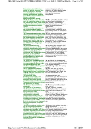 Bewusstseins, das Licht seines
Lichts, die zentrale Denkkraft allen
Lebens, die Existenz, die alles
menschliche Denken bei weitem
überragt, der gegenüber alle Kraft
menschlich-materiell-intellektuellen
Denkens in absolute
Bedeutungslosigkeit versinkt.
existence that projects all human
thinking by far, against which all power
of the human-material-intellectual
thinking sinks into absolute
insignificance.
143. Er, der Geist, vermag ohne das
Licht der physischen Augen zu leben,
wie er auch ohne Gehör, Arme, Beine
und gar ohne äusseren Verstand des
äusseren Bewusstseins zu leben
vermag.
143. The spirit itself is able to live without
the light of the physical eyes, in the
same way that it may live without
hearing, arms, legs or even without the
exterior consciousness' exterior
understanding.
144. Immer ist aber noch etwas da,
das ihn befähigt weiterzuleben,
nämlich seine eigene schöpferische
Kraft.
144. However, there is always
something present that enables him to
keep on living, namely his own creative
force.
145. Dieses Eigenbewusstsein, dieses
allbeobachtende und allregistrierende
geistige Bewusstsein im Menschen,
das seine Gedanken und Regungen
betrachtet und hinter all seinem
Denken steht, das ihm sagt, ob er
wissend oder unwissend ist, das ist
das Schöpferische, das geistige
Bewusstsein.
145. This awareness of oneself, this all-
observing and all-registering spiritual
consciousness within the human, that
looks at his thoughts and motions and
that stands behind all of his thinking, that
tells him whether he is knowing or
ignorant, this is what is called creative,
the spiritual consciousness.
146. Immer wieder darüber
nachzudenken, dass der Geist
allmächtig, allgegenwärtig, allwissend
und darüber hinaus unendliches
Glück, unendliche Schönheit,
unendlicher Wert, der Wert aller Dinge
überhaupt ist, lässt das Wort
Schöpfung für den Menschen von
absoluter Bedeutung werden und
bringt evolutionsmässige
Wandlungen in ihm hervor.
146. To always think again and again
about the fact that the spirit is
omnipotent--always present, all-knowing
and, beyond this, endless luck, endless
beauty, endless value, actually the value
of all things--lets the word Creation
become absolutely important for the
human and brings forth evolution-related
changes within him.
147. So oft sich ihm die Worte Geist
und Schöpfung einprägen, finden in
ihm psychologische Veränderungen
von grösster Bedeutung statt.
147. As often as the words spirit and
Creation are impressed upon him, there
occur within him psychological changes
of the greatest importance.
148. Seine Gefühle und seine ganzen
Sinne verändern sich.
148. His feelings and all of his senses
change.
149. Je geklärter dadurch seine
geistige Intelligenz wird, desto mehr
gewinnt dadurch seine Persönlichkeit
an Kraft, und umso gesegneter wird
dadurch sein Leben.
149. The more clear his spiritual
intelligence becomes through it, the
more his personality gains power, and
the more blessed will be his life.
150. Ein Weiser voller
Geistbewusstsein sieht, was in
fernster Zukunft, vielleicht erst
Milliarden Jahre später, einmal
geschehen wird, und er hat die ganze
Vergangenheit der Lebensformen und
der Menschheit vor Augen.
150. A wise one full of spirit
consciousness sees what will happen in
the most distant future, perhaps even
billions of years later, and he has the life
forms' and humankind's entire past
before his eyes.
151. Grösstes Wissen ist ihm so
zugegeben.
151. Thus, the greatest knowledge is
given unto him.
152. Doch wie ist das möglich? 152. Yet, how is this possible?
153. Ein solcher Mensch bietet in
seinem Innern, im Geiste, die nötigen
Voraussetzungen dafür.
153. Such a human has the necessary
requirements within his interior, in the
spirit.
154. So wie Licht durch die
geschlossenen Augenlider
wahrgenommen werden kann, so
befindet sich in jedem Menschen zwar
schöpferische Gegenwart, das ganze
geistige Reich, doch sichtbar nur für
jene, die durch ihr inneres Auge auch
tatsächlich nach innen zu blicken
vermögen.
154. As the light may be perceived
through the closed eye-lids, as lies within
every human creative presence, the
entire spiritual realm; however, it is
visible only to those who are actually
able to look inward through their inner
eye.
155. Es kann nur jenen nützlich sein,
die alle Voraussetzungen bieten.
155. It can only be useful to those who
offer all requirements.
156. Jeder Mensch trägt das ganze
Königreich des Geistes in sich, doch
aber ist es überdeckt und geschlagen
mit Unwissenheit, Irrtümern,
Unvollkommenheit, Übel, Fehlern und
Begrenzungen aller Art, die durch die
Erkennung und Akzeptierung der
Wahrheit ins Gegenteil umgewandelt
werden müssen.
156. Every human bears within him the
entire kingdom of spirit, but it is covered
and beaten with ignorance, errors,
imperfection, evil, mistakes and
restrictions of all sorts, which have to be
changed into their opposites through the
recognition and acceptance of truth.
Page 50 of 82SERES HUMANOS EXTRATERRESTRES ENSINAM QUE O CRISTIANISMO...
15/12/2007http://www.truth777.00freehost.com/contato10.htm
 