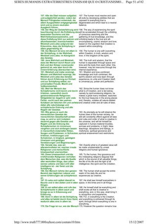 157. Alle die Übel müssen aufgelöst
und aufgelichtet werden, indem der
Mensch Fähigkeiten entwickelt, die
allem Ausgearteten entgegengesetzt
sind und zu einem neutralen
Ausgleich führen.
157. The human must resolve and open
all evils by developing abilities that are
opposed to everything that is
degenerated and which lead to a neutral
balance.
158. Der Weg der Geisterfahrung wird
beschleunigt durch die Entfaltung des
bewussten Suchens und des
Wahrheitswissensammelns, und
diese Entfaltung führt zur wahren und
allumfassenden, kosmischweiten
Weisheit und Liebe aufgrund der
Erkenntnis, dass die Schöpfung in
allem gegenwärtig ist.
158. The way of experiencing the spirit
will be accelerated through the unfolding
of conscious searching and the
gathering of true knowledge, and this
unfolding leads to the true and all-
encompassing, cosmic wisdom and love,
based on the cognition that Creation is
present within everything.
159. Der Mensch ist eins mit allem in
der Schöpfung, in der Wahrheit,
Weisheit und Liebe, im Königreich
des Geistes;
159. The human is one with everything
within Creation, in truth, wisdom and
love, in the kingdom of the spirit;
160. Jene Wahrheit und Weisheit,
dass der Mensch durch Raum und
Zeit und den Körper voneinander
getrennt ist, was aber durch die
innere Erfahrung überwunden wird.
160. The truth and wisdom, that the
human is separated through space and
time and the body from each other; this,
however, may be overcome through the
internal experience.
161. Weisheit und Liebe vereinigt,
Wissen und Wahrheit vereinigt, die
Weisheit und Liebe des Geistes
führen durch Erfahrung zur Einheit
und zur Schöpfung selbst, zur
universellen Freude, Macht und
Vollkommenheit.
161. Wisdom and love combined,
knowledge and truth combined, the
spirit's wisdom and love lead--through
experience--to unity and Creation itself,
to universal joy, power and perfection.
162. Weil der Mensch das
Schöpferische nicht kennt und durch
Irrlehren, namentlich durch
geistversklavende Religionen,
fehlgeleitet ist, begeht er sehr viele
Fehler, sucht nach den wahren
Schätzen am falschen Ort und verletzt
dabei alle naturmässige und
schöpferische Ordnung und alle
Regeln der Gesetze.
162. Since the human does not know
what is of Creation, and is led astray,
namely by spirit-enslaving religions, he
makes a great many mistakes, searches
for the true treasures in the wrong places
and, thereby, violates all nature-related
and creative order and all rules of laws.
163. Wie genau er auch die
menschlichen Gesetze der
menschlichen Gesellschaft achten
mag, so wird er sich trotzdem
dauernd gegen alle Gesetze und
Regeln und die Ordnung des
Schöpferischen im Universum
vergehen und sich einfangen lassen
in menschlich-materiellen Nöten,
Sorgen und Problemen, in Schrecken,
Irrlehren, Irreführungen und
Schwächen, in Unglück, geistigem
Unwissen und geistigen
Versklavungen und Begrenzungen.
163. As precisely as he will observe the
human laws of the human society, he
still will constantly offend against all laws
and rules and order of what is creative in
the universe, and will let himself be
captured in human-material troubles,
sorrows and problems, in fright, false
teachings, deceptions and failings, in
misfortune, spiritual ignorance and
spiritual enslavement and restrictions.
164. Gerade das, was am
allerwertvollsten ist, machen irreale
Religionen und menschliche
Unwissenheit unerreichbar.
164. Exactly what is of greatest value will
be made unobtainable by unreal
religions and human ignorance.
165. Diese Unwissenheit und die
irreführenden Religionen verhüllen
dem Menschen das, was die Quelle
aller wertvollen Dinge, das Leben
seines Lebens und das Licht aller
Intelligenz ist - der Geist und die
Schöpfung.
165. To the human, this ignorance and
the misleading religions disguise that
which is the source of all valuable things,
the life of his life and the light of all
intelligence--the spirit and the Creation.
166. Der Mensch nehme den ganzen
Bereich des täglichen Lebens und
seiner Erfahrungen als schöpferisch
an.
166. The human shall accept the entire
realm of his daily life and his
experiences as creative.
167. Er sehe sich selbst überall im
Raume und in den Zeiten und in allen
Dingen.
167. He shall see himself everywhere in
space, in the times and in all things.
168. Er sei selbst alles und rufe das
Schöpferische in allem wach und
bringe es so in Erkennung und
Erfahrung.
168. He himself shall be everything and
shall evoke all that is creative in
everything, and, in this way, shall bring it
to recognition and experience.
169. Denn in allem ist die Schöpfung
und alles ist belebt durch ihren Geist,
wodurch alles eins in allem ist.
169. For, in everything is the Creation,
and everything is enlivened through its
spirit, through which everything is one in
everything.
170. Die Frage ist nur, wie der Mensch170. However the question remains how
Page 51 of 82SERES HUMANOS EXTRATERRESTRES ENSINAM QUE O CRISTIANISMO...
15/12/2007http://www.truth777.00freehost.com/contato10.htm
 