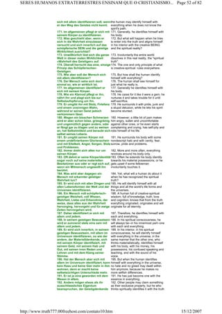sich mit allem identifizieren soll, wenn
er den Weg des Geistes nicht kennt.
the human may identify himself with
everything when he does not know the
spirit's path.
171. Im allgemeinen pflegt er sich mit
seinem Körper zu identifizieren.
171. Generally, he identifies himself with
his body.
172. Was geschieht aber, wenn er
sich in die Wahrheit einzulassen
versucht und sich innerlich auf das
schöpferische SEIN und die geistige
Wirklichkeit ausrichtet?
172. But what will happen when he tries
to enter into the truth and aligns himself
in his interior with the creative BEING
and the spiritual reality?
173. Unwillkürlich löst sich die ganze
Welt in dieser realen Wirklichkeit
«Wahrheit des Geistigen» auf.
173. Involuntarily the entire world
dissolves in this real reality, the "spiritual
truth".
174. Überall herrscht das eine, einzige
Prinzip des Schöpferischen-
Geistigen.
174. The one and only principle of what
is creative-spiritual. rules everywhere.
175. Wie aber soll der Mensch sich
mit allem identifizieren?
175. But how shall the human identify
himself with everything?
176. Der Mensch sehe sich doch
einmal so, wie er wirklich ist.
176. The human shall see himself for
just what he really is.
177. Im allgemeinen identifiziert er
sich mit seinem Körper.
177. Generally he identifies himself with
his body.
178. Wie ein Kleinod pflegt er ihn,
nährt ihn und plagt sich bis zur
Selbstaufopferung um ihn.
178. He cares for it like it were a gem, he
nurtures it and takes trouble for it until
self-sacrifice.
179. Er umgibt ihn mit Stolz, Firlefanz
und einem unsinnigen Wahn,
während er seinen Geist jedoch
verkümmern lässt.
179. He surrounds it with pride, junk and
a stupid delusion, while he lets his spirit
become stunted.
180. Wegen ein bisschen Schmerzen
wird er aber schon böse, griesgrämig
und ungemütlich gegen andere, oder
er fängt gar zu klagen und zu weinen
an, hat Selbstmitleid und beraubt sich
selbst seines Lebens.
180. However, a little bit of pain makes
him angry, sullen and uncomfortable
against other ones, or he even starts
complaining and crying, has self-pity and
robs himself of his life.
181. Er umgibt seinen Körper mit
einem undefinierbaren Glorienschein
und mit Eitelkeit, Angst, Sorgen, Stolz
und Problemen.
181. He surrounds his body with some
nondescript halo and with vanity, fear,
sorrow, pride and problems.
182. Immer dreht sich alles nur um
seinen Körper.
182. More and more often, everything
revolves around his body only.
183. Oft dehnt er seine Körperidentität
sogar noch auf seine materiellen
Besitztümer aus oder er regt sich auf,
wenn ein Mitmensch ungewollt ihn
berührt.
183. Often he extends his body identity
towards his material possessions, or he
gets upset if some fellowman
involuntarily touches it.
184. Was wird aber dagegen ein
Mensch mit erkannter geistiger
Wahrheit tun?
184. Yet, what will a human do about it
when he has recognized the spiritual
truth?
185. Er wird sich mit allen Dingen und
allen Lebensformen der Welt und der
Universen identifizieren.
185. He will identify himself with all
things and all the world's life forms and
the universes.
186. Ein Mensch voll schöpferisch-
geistiger Weisheit, voll Wissen,
Wahrheit, Liebe und Erkenntnis, der
weiss, dass alles aus der Wahrheit
hervorging, hervorgeht und für ewige
Zeiten hervorgehen wird.
186. A human full of creative-spiritual
wisdom, full of knowledge, truth, love
and cognition, knows that from the truth
everything originated, originates and will
originate for all eternity.
187. Daher identifiziert er sich mit
allem und jedem.
187. Therefore, he identifies himself with
each and everything.
188. In seinem geistigen Bewusstsein
wird er zuinnerst stets eins sein mit
allem und jedem.
188. In his spiritual consciousness, he
will always be--in his innermost part--one
with each and everything.
189. Er wird sich innerlich, in seinem
geistigen Bewusstsein, mit allem im
Universum identifizieren, so wie der
andere, der Materielldenkende, sich
mit seinem Körper identifiziert, mit
seinem Geld, mit seinem Hab und
Gut, mit seinen irren Reden und
Lehren und mit dem Klang seiner
Stimme.
189. In his interior, in his spiritual
consciousness, he will identify himself
with everything in the universe, in the
same manner that the other one, who
thinks materialistically, identifies himself
with his body, with his money, his
possessions, his confused speaking and
teaching, and with the sound of his
voice.
190. Hat der Mensch aber sich mit
allem im Universum identifiziert, kann
kein Hass und keine Gier mehr in ihm
wohnen, denn er macht keine
selbstsüchtigen Unterschiede mehr.
190. But when the human identifies
himself with everything in the universe,
no hate and no greed may dwell within
him anymore, because he makes no
more selfish differences.
191. Er ist ja eins geworden mit dem
Wesen in allem.
191. He has just become one with the
essence in everything.
192. Andere mögen etwas als ihr
ausschliessliches Eigentum
beanspruchen, der Geistigdenkende
192. Other people may claim something
as their exclusive property, but he who
thinks spiritually identifies it with the truth
Page 52 of 82SERES HUMANOS EXTRATERRESTRES ENSINAM QUE O CRISTIANISMO...
15/12/2007http://www.truth777.00freehost.com/contato10.htm
 