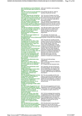 aber identifiziert es mit der Wahrheit
darin und hat daher alles innerlich zu
eigen.
within and, therefore, owns everything
internally.
193. Alle Furcht ist von ihm gewichen,
indem er sich mit der Wahrheit
identifiziert.
193. All fright has left him, while he
identifies himself with the truth.
194. Diese Wahrheit der Schöpfung
und des Geistes, mit der er eins ist,
lenkt sogar die Hand des Feindes, die
sich gegen ihn erheben will, so dass
sie auf ihn selbst zurückfällt.
194. This truth of Creation and of the
spirit, with which he is one, even directs
his enemy's hand that will rise against
him, in such a way that it falls back to
(the enemy) himself.
195. Der Geistige ist geschützt und
beschützt, und die ganze Natur ist
ihm freundlich gesinnt, ja selbst seine
Feinde müssen ihm schlussendlich
dienen.
195. The spiritual one is protected and
sheltered, and the whole nature is well-
disposed toward him, and yes, even his
enemies have to serve him in the end.
196. Mit ihren Attacken veranlassen
sie, dass das Geistige in ihm sich zu
noch grösserer Kraft und Macht
entfaltet und alles Böse,
Niederträchtige und Ausgeartete
überwindet.
196. With their attacks, they cause the
spiritual within him to unfold to even
greater strength and power and to
overcome all that is evil, vile and
degenerated.
197. Die Feinde tragen letztlich nur
zum Wachstum des
Geistigdenkenden und zur Erkennung
der Wahrheit bei.
197. Ultimately, the enemies only
contribute to the recognition of the truth
and growth of those who think spiritually.
198. Sie wollen dem
Geistigdenkenden das Böse, Üble
und Schlechte; sie meinen, durch
Kritik, Besserwisserei, Lügen und
Verleumdungen, durch
Beanstandungen, irre Behauptungen
und Irrlehren, durch
Lächerlichmachen und Verdammen
könnten sie ihn vernichten; doch
schaden sie sich nur selbst, denn ihr
Tun zeugt von denkerischer
Dummheit und Unwissenheit, und
daraus lernt der Geistigdenkende
noch mehr und wird noch grösser
und mächtiger im Geiste und im
Bewusstsein.
198. They wish evil, troubles and bad
things to those who think spiritually; they
are of the opinion that they could destroy
them through critique, know-it-all
manner, lies and defamation, through
complaints and false teachings, through
condemning and making a fool of him;
however, they only cause damage to
themselves, because their acting gives
testimony of intellectual foolishness and
ignorance, from which he who thinks
spiritually learns even more and
becomes even greater and more
powerful in his spirit and consciousness.
199. Sind solche Wahrheiten etwa
Suggestionen?
199. Are such truths perhaps
suggestions?
200. Es wäre ein Wahn, dies zu
behaupten, denn es ist völlig falsch.
200. To claim this would be a delusion,
because it is false.
201. Es handelt sich um absolute
Wahrheiten.
201. It deals here with absolute truths.
202. Beim Falschdenkenden, beim
Irregeführten und
Religionsabhängigen ist das Leben
im allgemeinen voller böser
Suggestionen, voll eingebildeter
Vorstellungen, Irrlehren und
Wahnannahmen.
202. Generally, the lives of those who
are thinking falsely, who are led astray
and are depending upon religions, are
full of evil suggestions, full of imaginary
concepts, false teachings and delusional
assumptions.
203. Die einzige Möglichkeit und das
einzige Mittel, diese Schäden zu
beheben, ist, alle die die
menschlichen Hirngespinste ausser
Kraft setzenden Wahrheiten
grundlegend zu erkennen, sie zu
befolgen und die höchsten
schöpferisch-geistigen Kräfte walten
zu lassen.
203. The only possibility and the only
means to overcome those damages is to
fundamentally recognize the truths which
abolish the human figments, to adhere to
them and to let rule the highest creative-
spiritual forces.
204. Alle irrealen Suggestionen und
menschlichen Einbildungen werden
dadurch korrigiert, indem der Mensch
feststellt: 'Ich bin ein Teil der
Schöpfung, die als Teilstück, als
Geist mich belebt.'
204. All unreal suggestions and human
imaginations will be corrected by stating:
"I, the human, am a part of Creation that,
as a fragment, as spirit, enlivens me."
205. Doch das Wissen, dass alles
Einbildungen und Illusionen sind,
ausser der schöpferischen-geistigen
Kraft, Wahrheit und Wirklichkeit, wird
den Eifer, den der Mensch im Leben
entfaltet, keineswegs mindern,
sondern ihn in ungeahnte Höhen
treiben.
205. Yet the knowledge that everything
is imaginations and illusions, except the
creative-spiritual force, truth and reality,
(this knowledge) doesn't diminish the
eagerness that the human unfolds in his
life at all, but it will drive him up into
unimagined heights.
206. Als Wahrheit kann nur gelten
was wahr ist und was Wahrheit bleibt;
etwas, worauf man sich in ewigen
Zeiten verlassen kann, und das nie
206. Only that which is true and which
remains truth can be valid as truth;
something on which one can depend on
through eternity, and that never and
Page 53 of 82SERES HUMANOS EXTRATERRESTRES ENSINAM QUE O CRISTIANISMO...
15/12/2007http://www.truth777.00freehost.com/contato10.htm
 