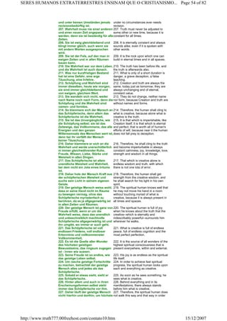 und unter keinen Umständen jemals
revisionsbedürftig ist.
under no circumstances ever needs
revision.
207. Wahrheit muss nie einer anderen
und einer neuen Zeit angepasst
werden, denn sie ist beständig für alle
Zeiten.
207. Truth must never be adjusted to
some other or new time, because it is
constant for all times.
208. Sie ist ewig gleichbleibend und
klingt immer gleich, auch wenn sie
mit andern Worten ausgesprochen
wird.
208. It is eternally constant and always
sounds alike, even if it is spoken with
other words.
209. Sie ist der Fels, auf den man in
ewigen Zeiten und in allen Räumen
bauen kann.
209. It is the rock upon which one can
build in eternal times and in all spaces.
210. Die Wahrheit war vor dem Leben,
und die Wahrheit ist auch danach.
210. The truth has been before life, and
the truth is afterwards also.
211. Was nur kurzfristigen Bestand
hat ist eine Gefahr, eine arge
Täuschung, eine Irrlehre.
211. What is only of a short duration is
danger, a grave deception, a false
teaching.
212. Schöpfung und Wahrheit sind
immer dieselben, heute wie morgen,
sie sind immer gleichbleibend und
von ewigem, gleichem Wert.
212. Creation and truth are always the
same, today just as tomorrow; they are
always unchanging and of eternal,
constant value.
213. Sie wandeln sich nicht, weder
nach Name noch nach Form, denn die
Schöpfung und die Wahrheit sind
namen- und formlos.
213. They do not change, neither name
nor form, because Creation and truth are
without names and forms.
214. So klammere sich der Mensch an
das Schöpferische, denn allein das
Schöpferische ist die Wahrheit.
214. Therefore, the human shall cling to
what is creative, because alone what is
creative is the truth.
215. Sie ist das Unvergängliche, wie
die Schöpfung selbst; sie ist das
Zeitewige, das Vollkommene, das alle
Energien und den ganzen
Willenseinsatz des Menschen wert ist,
denn bei ihr verfällt der Mensch
keiner Täuschung.
215. It is that which is imperishable, like
Creation itself; it is that which is eternal
and perfect, that is worth all of human's
efforts of will, because near it the human
does not fall prey to deception.
216. Daher klammere er sich an die
Wahrheit und werde unerschütterlich
in immer gleichwährender Ruhe,
Freude, Wissen, Liebe, Stärke und
Weisheit in allen Dingen.
216. Therefore, he shall cling to the truth
and become imperturbable in always
constant calmness, joy, knowledge, love,
strength and wisdom in all things.
217. Das Schöpferische ist allein
unendliche Weisheit und Wahrheit,
bei dem nicht ein Jota eines Irrtums
ist.
217. That which is creative alone is
endless wisdom and truth, with which
there is not one iota of error.
218. Daher hole der Mensch Kraft aus
der schöpferischen Weisheit und
suche sein Licht in seinem eigenen
Geiste.
218. Therefore, the human shall get
strength from the creative wisdom, and
he shall search for his light in his own
spirit.
219. Der geistige Mensch weiss wohl,
dass er seine Hand nicht im Raume
zu bewegen vermag, ohne das
Schöpferische myriadenfach zu
berühren, da es ja allgegenwärtig ist
in allen Zeiten und Räumen.
219. The spiritual human knows well that
he may not move his hand in a room
without touching myriad of what is
creative, because it is always present in
all times and spaces.
220. Der geistige Mensch ist ganz von
Freude erfüllt, wenn er um die
Wahrheit weiss, dass das unendlich
und unbeschreiblich machtvolle
Schöpferische allgegenwärtig ist und
ihn umgibt, wo immer er auch geht.
220. The spiritual human is full of joy
when he knows about the truth that the
creative--which is eternally and
indescribably powerful--surrounds him
wherever he walks.
221. Das Schöpferische ist voll
endlosen Friedens, voll endloser
Erkenntnis und vollkommenster
Vollkommenheit.
221. What is creative is full of endless
peace, full of endless cognition and the
most perfect perfection.
222. Es ist die Quelle aller Wunder
des höchsten geistigen
Bewusstseins, das ringsum zugegen
ist - innen wie aussen.
222. It is the source of all wonders of the
highest spiritual consciousness that is
present everywhere, within and external.
223. Seine Freude ist so endlos, wie
das geistige Leben selbst.
223. His joy is as endless as the spiritual
life itself.
224. Um rasche geistige Fortschritte
zu machen, betrachtet der geistige
Mensch alles und jedes als das
Schöpferische.
224. In order to achieve fast spiritual
progress, the spiritual human looks upon
each and everything as creative.
225. Sobald er etwas sieht, sieht er
das Schöpferische.
225. As soon as he sees something, he
sees what is creative.
226. Hinter allem und auch in ihren
Erscheinungsformen selbst steht
immer das Schöpferische vor ihm.
226. Behind everything and in its
manifestations, there always stands
before him what is creative.
227. Daher läuft der geistige Mensch
nicht hierhin und dorthin, um höchste
227. Therefore, the spiritual human does
not walk this way and that way in order
Page 54 of 82SERES HUMANOS EXTRATERRESTRES ENSINAM QUE O CRISTIANISMO...
15/12/2007http://www.truth777.00freehost.com/contato10.htm
 