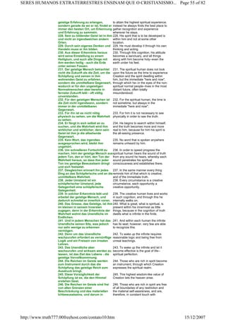 geistige Erfahrung zu erlangen,
sondern gerade da wo er ist, findet er
immer den besten Ort, um Erkennung
und Erfahrung zu sammeln.
to attain the highest spiritual experience;
instead he always finds the best place to
gather recognition and experience
wherever he stays.
228. Sein zu bildender Geist ist in ihm
und nicht an irgendwelchen andern
Orten.
228. His spirit that is to be developed is
within him and not at some other
location.
229. Durch sein eigenes Denken und
Handeln muss er ihn bilden.
229. He must develop it through his own
thinking and acting.
230. Aus dieser Erkenntnis heraus
wird seine Einstellung zu einem
Heiligtum, und auch alle Dinge mit
ihm werden heilig - auch die Erde
unter seinen Füssen.
230. Through this cognition, his attitude
becomes a sanctuary, and all things
along with him become holy--even the
earth under his feet.
231. Der geistige Mensch betrachtet
nicht die Zukunft als die Zeit, um die
Schöpfung und seinen in ihm
wohnenden Geist zu erfahren,
sondern die unmittelbare Gegenwart,
wodurch er für den ungeistigen
Normalmenschen aber bereits in
fernster Zukunft lebt - oft völlig
unverstanden.
231. The spiritual human does not look
upon the future as the time to experience
Creation and the spirit dwelling within
him, but the immediate "here and now",
through which he--in the eyes of the non-
spiritual normal people--lives in the most
distant future, often totally
misunderstood.
232. Für den geistigen Menschen ist
die Zeit nicht irgendwann, sondern
immer in der unmittelbaren
Gegenwart.
232. For the spiritual human, the time is
not sometime, but always in the
immediate "here and now".
233. Für ihn ist es nicht nötig
physisch zu sehen, um die Wahrheit
zu sehen.
233. For him it is not necessary to see
physically in order to see the truth.
234. Er fängt in sich selbst an zu
suchen, und die Wahrheit wird ihm
wirklicher und wirklicher, denn sein
Geist ist ihm ja die allsehende
Gegenwart.
234. He begins to search within himself,
and the truth becomes more and more
real to him, because for him his spirit is
the all-seeing presence.
235. Kein Wort, das irgendwo
ausgesprochen wird, bleibt ihm
ungehört.
235. No word that is spoken anywhere
remains unheard by him.
236. Um schnelleren Fortschritt zu
machen, hört der geistige Mensch aus
jedem Ton, den er hört, den Ton der
Wahrheit heraus, so dass ihm jeder
Ton ins geistige Bewusstsein dringt
und sich festsetzt.
236. In order to speed progress the
spiritual human hears the sound of truth
from any sound he hears, whereby each
sound penetrates his spiritual
consciousness and establishes there.
237. Desgleichen erinnert ihn jedes
Ding an das Schöpferische und an die
unmittelbare Wahrheit.
237. In the same manner every thing
reminds him of that which is creative,
and of the immediate truth.
238. Jeder Umstand ist ein
schöpferischer Umstand, jede
Gelegenheit eine schöpferische
Gelegenheit.
238. Every circumstance is a creative
circumstance, each opportunity a
creative opportunity.
239. In solcher Erkenntnis lebt und
arbeitet der geistige Mensch, und
dadurch schreitet er innerlich voran.
239. The creative human lives and works
in such cognition, and through this he
internally walks on.
240. Das Grosse, das Geistige, ist ihm
im kleinen in seinem Innersten
zugegen, denn in der Erkenntnis der
Wahrheit wohnt das Unendliche im
Endlichen.
240. What is great, what is spiritual, is
present within his innermost as little
things, because in the cognition of truth
dwells what is infinite in the finite.
241. Und in jedem Menschen hat das
Unendliche seinen Sitz, was jedoch
nur sehr wenige zu erkennen
vermögen.
241. And within each human the infinite
has its seat; however, very few are able
to recognize this.
242. Denn um das Unendliche
wachzurufen erfordert es vernünftige
Logik und ein Freisein von irrealen
Lehren.
242. To wake up the infinite requires
reasonable logic and being free from
unreal teachings.
243. Das Unendliche aber
wachzurufen und wirksam werden zu
lassen, ist das Ziel des Lebens - die
geistige Vervollkommnung.
243. To wake up the infinite and let it
become effective is the goal of life--
spiritual perfection.
244. Die Reichen im Geiste werden
zum Instrument durch das die
Schöpfung das geistige Reich zum
Ausdruck bringt.
244. Those who are rich in spirit become
an instrument, through which Creation
expresses the spiritual realm.
245. Diese Vorzüglichkeit der
Schöpfung ist es, die den Himmel
erstehen lässt.
245. This highest wisdom-like value of
Creation lets the heaven arise.
246. Die Reichen im Geiste sind frei
von allen Grenzen einer
Beschränkung und des materiellen
Ichbewusstseins, und darum in
246. Those who are rich in spirit are free
of all boundaries of any restriction and
the material self-awareness, and are,
therefore, in constant touch with
Page 55 of 82SERES HUMANOS EXTRATERRESTRES ENSINAM QUE O CRISTIANISMO...
15/12/2007http://www.truth777.00freehost.com/contato10.htm
 