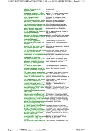 ständiger Berührung mit der
Schöpfung selbst.
Creation itself.
247. Beim Menschen überwiegt die
Schwere des materiellen Prinzips.
247. In the case of the human, the
weight of the material principle prevails.
248. In nicht allzuferner Zeit wird die
irdische Wissenschaft dieses Prinzip
in der Materie entdecken.
248. In the not too distant future,
terrestrial science will discover this
principle in the (substance) matter.
249. Die Schöpfung ist in alles
Erschaffene miteinbezogen; in alles,
was sich zur Entfaltung bringt und
fortentwickelt.
249. Creation is included along with
everything that was created; with
everything that unfolds itself and
develops further.
250. Nur der unbegrenzte Geist und
die Schöpfung selbst bedeuten wahre
Freiheit, wahre Vollkommenheit,
wahre Erkenntnis, Macht, Liebe,
Wissen, Wahrheit und Weisheit.
250. Only the unrestricted spirit and
Creation itself represent true freedom,
true perfection, true cognition, power,
love, knowledge, truth and wisdom.
251. Sie alle sind in ihrer Absolutheit
das Schöpferische selbst.
251. In its absoluteness, all of these are
the creative itself.
252. Um daher irgend etwas
wahrhaftig Vorzügliches im Leben zu
erlangen, muss der Mensch sich an
das Geistige, das Unbegrenzte und
Unbegrenzbare halten.
252. In order to gain anything truly
excellent in life, the human must be loyal
to what is creative, the unrestricted and
unlimitable.
253. Alles was begrenzt und
begrenzbar ist, bringt Irreales und
Probleme.
253. Everything that is limited and
restricted brings irreality and problems.
254. Wie anziehend es auch immer
scheinen mag, wird es doch einmal
zur Quelle von Problemen und
Irrealitäten werden.
254. However, attractive as it may seem,
it will once become a source of problems
and irrealities.
255. Die endlichen Dinge aller Formen
sind dem innersten Wesen
unnatürlich, und so kann der Mensch
sie auch nicht als Wahrheit erkennen
und lieben, ohne sich selbst
schwerstes Leid zuzufügen.
255. The finite things of all forms are
unnatural for the innermost essence,
and, therefore, the human cannot
recognize and love them as truth without
harming himself most severely.
256. Immer und allezeit sind sie mit
irgendwelchen Mängeln behaftet,
denn alles, was endlich ist, bringt
Probleme und Schwierigkeiten mit
sich.
256. At all times they are full of faults,
because everything that is finite brings
along problems and difficulties.
257. Wenn der Mensch etwas
Endliches liebt oder besitzt, hat es
zumindest den Mangel, dass es mit
absoluter Bestimmtheit vergänglich
ist.
257. If the human loves or possesses
something that is finite, it has at least the
fault of being absolutely transient.
258. Er kann es noch so sehr lieben
nach menschlichem Liebessinn, wenn
aber seine Zeit gekommen ist, so
vergeht es, und er trauert ihm nach.
258. He may love it greatly according to
the human understanding of love;
however, when its time comes it
perishes, and he mourns over the loss of
it.
259. Das Begrenzte hat aber noch in
anderer Hinsicht Schwächen.
259. That which is limited has faults in
other respects, too.
260. Auch wenn es nicht unmittelbar
zugrunde geht, so ist es doch
zumindest dem Wandel unterworfen.
260. Even if it does not perish at the first
moment, it is at least subjected to
changes.
261. Ist es einen Augenblick lang von
menschlicher Liebe erfüllt, kann es im
nächsten Augenblick von
menschlichem Hass verdrängt oder
erfüllt werden.
261. If it is full of human love for one
moment, it may be displaced by, or filled
with, human hate at the next moment.
262. Ob es nun ein Ding ist, das sich
verändert oder zugrundegeht, oder
ein Mensch, der seine Einstellung zu
seinem Nächsten ändert, das Ende ist
immer Kummer und Leiden, während
sich das Unbegrenzbare niemals
wandelt und Änderungen anheimfällt,
weil es von unbegrenzbarer Treue
und absoluter Wertbeständigkeit ist.
262. Whether it is a thing that changes
or perishes, or a human who changes
his approach towards his fellow man, the
result is always sorrow and suffering,
while that which may not be limited will
never change because it is of unlimited
and absolute lasting value.
263. Wenn Weisheit und Wahrheit im
Menschen dämmern und sein
geistiges Wissen zunimmt, wenn
universelle Liebe ihn leitet und sein
Leben für ihn und andere zum Segen
wird, dann ist die Erkenntnis der
Wahrheit in ihm gereift.
263. When wisdom and truth dawn
within the human and when his spiritual
knowledge grows, when he is guided by
universal love and when his life becomes
a blessing to him and other ones, then
cognition of truth has ripened within him.
264. Dann wird er sich des
Schöpfungsteiles in ihm, des Geistes,
bewusst werden - des geistigen
Reiches.
264. Then he becomes aware of the
fragment of Creation within him, the
spirit--the spiritual realm.
265. In geistiger Liebe und Weisheit 265. Creation is present in spiritual love
Page 56 of 82SERES HUMANOS EXTRATERRESTRES ENSINAM QUE O CRISTIANISMO...
15/12/2007http://www.truth777.00freehost.com/contato10.htm
 