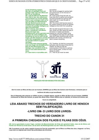TRADUÇÃO POR DER BEOBACHTER EDELWEIß
Gen 6:2 viram os filhos de Deus (um ser humano JSHWSH) que as filhas dos homens eram formosas; e tomaram para si
mulheres de todas as que escolheram.
Gen 6:4 Naqueles dias estavam os nefilins na terra, e também depois, quando os filhos de Deus (um ser humano JSHWSH)
conheceram as filhas dos homens, as quais lhes deram filhos. Esses nefilins eram os valentes, os homens de renome, que
houve na antigüidade.
LEIA ABAIXO TRECHOS DO VERDADEIRO LIVRO DE HENOCH
SEM FALSIFICAÇÃO.
-LIVRO OM- O LIVRO DOS LIVROS-
TRECHO DO CANON 31
A PRIMEIRA CHEGADA DOS FILHOS E FILHAS DOS CÉUS.
109. Und es geschehete in jenen Tagen, nachdem die Menschenkinder der Erde sich gemehret hatten, dass da die Söhne und
Töchter der Himmel Zur Erde kamen, die da waren die Weithergereisten aus den Tiefen des Universums.
109. E aconteceu um dia, após a espécie humana da Terra ter aumentado, que os filhos e as filhas dos céus, chegaram na Terra,
e que eram os viajantes que vieram das profundezas dos Universos.
ist die Schöpfung zugegen. and wisdom.
266. Wer um geistiges Licht und
geistige Liebe ringt, dem öffnet sich
das Tor zur Schöpfung.
266. He who struggles for spiritual light
and spiritual love, to him the door to
Creation opens.
267. Liebt der Mensch die Wahrheit,
dann liebt er das, was vollkommen
und wunderbar ist und das geistige
Reich in sich verkörpert, denn es ist
auch der Weg zum Weisheitsreich.
267. If the human loves the truth, he
loves that which is perfect and wonderful
and what embodies the spiritual realm
within itself, for it is also the path to
wisdom's realm.
268. Der Mensch werde sich der
schöpferischen Gegenwart bewusst
und lasse die geistige Intelligenz aus
allem hervorleuchten.
268. The human shall become aware of
the creative presence and let his spiritual
intelligence shine forth from everything.
269. Er erkenne, dass selbst im
weiten, unendlichen und offenen
Raume die Augen des
Schöpferischen auf ihn gerichtet sind,
und dass die wahre Intelligenz die
Schöpfung ist und ihn sieht mit den
Augen, die alles bewahren und die mit
einem Sinn ausgestattet sind, (und)
die auf alles Antwort zu geben
vermögen.
269. He shall recognize that even in the
vast, infinite and open space the eyes of
that which is creative are directed
towards him, and that Creation is the
true intelligence that sees him with those
eyes which keep everything safe and are
endowed with a sense, and which are
able to answer everything.
270. Er lebe daher bewusst geistig
unter den Augen des Schöpferischen;
lebe mit dem Bewusstsein des
Geistigen, das unendliche Kraft ist,
deren er sich stets bewusst sein
muss.
270. Therefore, he shall live consciously-
spiritually under the eyes of that which is
creative; he shall live with the
consciousness of that which is spiritual,
that is infinite power, of which he must
always be aware.
271. Dann kann er nie kraftlos sein. 271. Then he can never be weak.
Page 57 of 82SERES HUMANOS EXTRATERRESTRES ENSINAM QUE O CRISTIANISMO...
15/12/2007http://www.truth777.00freehost.com/contato10.htm
 